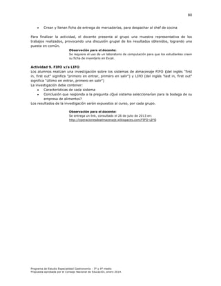 80



Crean y llenan ficha de entrega de mercaderías, para despachar al chef de cocina

Para finalizar la actividad, el docente presenta al grupo una muestra representativa de los
trabajos realizados, provocando una discusión grupal de los resultados obtenidos, logrando una
puesta en común.
Observación para el docente:
Se requiere el uso de un laboratorio de computación para que los estudiantes creen
su ficha de inventario en Excel.

Actividad 9. FIFO v/s LIFO
Los alumnos realizan una investigación sobre los sistemas de almacenaje FIFO (del inglés "first
in, first out" significa "primero en entrar, primero en salir") y LIFO (del inglés "last in, first out"
significa "último en entrar, primero en salir")
La investigación debe contener:

Características de cada sistema

Conclusión que responda a la pregunta ¿Qué sistema seleccionarían para la bodega de su
empresa de alimentos?
Los resultados de la investigación serán expuestos al curso, por cada grupo.
Observación para el docente:
Se entrega un link, consultado el 26 de julio de 2013 en:
http://operacionesdealmacenaje.wikispaces.com/FIFO-LIFO

Programa de Estudio Especialidad Gastronomía - 3° y 4° medio
Propuesta aprobada por el Consejo Nacional de Educación, enero 2014.

 