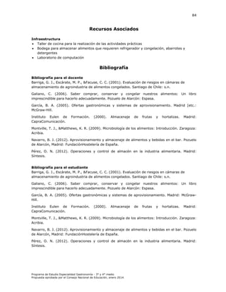 84

Recursos Asociados
Infraestructura
 Taller de cocina para la realización de las actividades prácticas
 Bodega para almacenar alimentos que requieren refrigerador y congelación, abarrotes y
detergentes
 Laboratorio de computación

Bibliografía
Bibliografía para el docente
Barriga, G. J., Escárate, M. P., &Facuse, C. C. (2001). Evaluación de riesgos en cámaras de
almacenamiento de agroindustria de alimentos congelados. Santiago de Chile: s.n.
Galiano, C. (2006). Saber comprar, conservar y congelar nuestros alimentos: Un libro
imprescindible para hacerlo adecuadamente. Pozuelo de larcón Espasa.
arcía, . . (
McGraw-Hill.

. Ofertas gastronómicas y sistemas de aprovisionamiento. Madrid [etc.:

nstituto Eulen de
apra omunicación.

ormación.

(

Montville, T. J., &Matthews, K. R. (2009).
Acribia.

.

Almacenaje

de

frutas

icrobiología de los alimentos

y

hortalizas.

adrid

ntroducción. Zaragoza:

Navarro, B. J. (2012). Aprovisionamiento y almacenaje de alimentos y bebidas en el bar. Pozuelo
de larcón, adrid undación ostelería de España.
Pérez, .
íntesis.

. (

. Operaciones y control de almacén en la industria alimentaria.

adrid

Bibliografía para el estudiante
Barriga, G. J., Escárate, M. P., &Facuse, C. C. (2001). Evaluación de riesgos en cámaras de
almacenamiento de agroindustria de alimentos congelados. Santiago de Chile: s.n.
Galiano, C. (2006). Saber comprar, conservar y congelar nuestros alimentos: Un libro
imprescindible para hacerlo adecuadamente. Pozuelo de larcón Espasa.
arcía,
Hill.

.

. (

. Ofertas gastronómicas y sistemas de aprovisionamiento. Madrid: McGraw-

nstituto Eulen de
apra omunicación.

ormación.

(

.

Almacenaje

de

frutas

Montville, T. J., &Matthews, K. R. (2009). Microbiología de los alimentos
Acribia.

y

hortalizas.

adrid

ntroducción. Zaragoza:

Navarro, B. J. (2012). Aprovisionamiento y almacenaje de alimentos y bebidas en el bar. Pozuelo
de larcón, adrid undación ostelería de España.
Pérez, .
íntesis.

. (

. Operaciones y control de almacén en la industria alimentaria.

Programa de Estudio Especialidad Gastronomía - 3° y 4° medio
Propuesta aprobada por el Consejo Nacional de Educación, enero 2014.

adrid

 