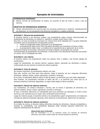 88

Ejemplos de Actividades
APRENDIZAJE ESPERADO:
 Aplicar normas de presentación en platos, de acuerdo al tipo de menú o carta y tipo de
servicio.
OBJETIVO DE APRENDIZAJE GENÉRICO:
 Utilizar eficientemente los insumos para los procesos productivos y disponer cuidadosamente
los desechos, en una perspectiva de eficiencia energética y cuidado ambiental.
Actividad 1. Normas de presentación
El docente solicita a los alumnos realizar una presentación sobre normas internacionales de
presentación de alimentos, en relación a: equilibrio, unidad, punto focal y flujo.
Para ello, el curso se divide en 8 grupos (un mismo tema será trabajado por 2 grupos) debiendo
considerar para la presentación los siguientes puntos:

Todos los integrantes deben participar en la presentación

La presentación debe incluir fotos de platos de buffet que consideren el tema a tratar

La presentación debe incluir un análisis de la importancia de la aplicación de la norma
El docente finaliza la actividad, reforzando los temas tratados, presentando las normas
internacionales de presentación de alimentos, involucrando a los estudiantes haciendo una puesta
en común, de lo investigado por ellos.
Actividad 2. Los colores
El docente realiza una presentación sobre los colores; fríos y cálidos y las formas ideales de
combinación.
Luego los estudiantes, de manera teórica, sugieren platos, indicando los alimentos a utilizar,
evidenciando de esa manera la mezcla de colores sugerida.
Actividad 3. Cata de sabores
De manera individual, los estudiantes realizan una cata.
Para ello, reciben una ficha para cata sabores, luego el docente, les da a degustar diferentes
alimentos: salados, ácidos, dulces, agridulces, picantes y amargos.
En la ficha, el estudiante deberá indicar el tipo de sabor y el alimento que cree haber degustado.
Para finalizar, los estudiantes indicarán el sabor del N°1 y el alimento que creen que es, el
docente presenta el alimento degustado, se sigue hasta llegar al último producto.
Actividad 4. Mezcla de sabores (teórica)
Los estudiantes, de manera individual y escrita, dan al menos 5 ejemplos de alimentos con
sabores salados, ácidos, dulces, agridulces, picantes y amargos.
Al azar, el docente selecciona a 5 estudiantes para que comenten sus ejemplos, e invita a otros
alumnos a dar ejemplos que no hayan sido nombrados anteriormente.
Luego de manera grupal, el docente solicita a los estudiantes sugerir preparaciones con todas las
mezclas de sabores existentes logrando, entre todas las combinaciones, determinar las óptimas.
Actividad 5. Mezcla de sabores (práctica)
En el taller de cocina, el docente realiza diferentes mezclas de alimentos; mezclas compatibles y
mezclas no compatibles. Los estudiantes degustan estas mezclas logrando determinar las
mejores combinaciones de sabores.
Observación para el docente:
Para las actividades 4 y 5, es necesario contar con canastas de alimentos
diferentes, para poder realizar todas las mezclas posibles de alimentos

Programa de Estudio Especialidad Gastronomía - 3° y 4° medio
Propuesta aprobada por el Consejo Nacional de Educación, enero 2014.

 