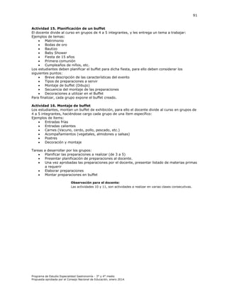 91

Actividad 15. Planificación de un buffet
El docente divide al curso en grupos de 4 a 5 integrantes, y les entrega un tema a trabajar:
Ejemplos de temas:

Matrimonio

Bodas de oro

Bautizo

Baby Shower

Fiesta de 15 años

Primera comunión

Cumpleaños de niños, etc.
Los estudiantes deben planificar el buffet para dicha fiesta, para ello deben considerar los
siguientes puntos:

Breve descripción de las características del evento

Tipos de preparaciones a servir

Montaje de buffet (Dibujo)

Secuencia del montaje de las preparaciones

Decoraciones a utilizar en el Buffet
Para finalizar, cada grupo expone el buffet creado.
Actividad 16. Montaje de buffet
Los estudiantes, montan un buffet de exhibición, para ello el docente divide al curso en grupos de
4 a 5 integrantes, haciéndose cargo cada grupo de una ítem específico:
Ejemplos de ítems:

Entradas frías

Entradas calientes

Carnes (Vacuno, cerdo, pollo, pescado, etc.)

Acompañamientos (vegetales, almidones y salsas)

Postres

Decoración y montaje
Tareas






a desarrollar por los grupos:
Planificar las preparaciones a realizar (de 3 a 5)
Presentar planificación de preparaciones al docente.
Una vez aprobadas las preparaciones por el docente, presentar listado de materias primas
a requerir
Elaborar preparaciones
Montar preparaciones en buffet
Observación para el docente:
Las actividades 10 y 11, son actividades a realizar en varias clases consecutivas.

Programa de Estudio Especialidad Gastronomía - 3° y 4° medio
Propuesta aprobada por el Consejo Nacional de Educación, enero 2014.

 
