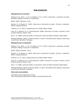95

BIBLIOGRAFÍA
Bibliografía para el docente
storga, . ., olís, . . .,
iménez, .
Antequera, Málaga: Innovación y Cualificación.

.

. (

. Decoración y exposición de platos.

Buffet. (2005). Barcelona: Lexus.
Godmet, M., & Moulart, B. (2005). Ideas para la decoración
Madrid: Susaeta Ediciones.
iménez, D. E.

.(

realización.

. Preparaciones de un buffet. Madrid: Bubok.

obo, . E., artínez, . .,
i al Ediciones. (
de tallar alimentos. Madrid: Tikal.

. Decoración con frutas y verduras: El arte

Moll, C. A. (1988). El Arte del buffet y la decoración. Palma de

allorca España

iblos

alear.

Montagud Editores. (2007).
comer de pie. Barcelona: Montagud.
Bibliografía para el estudiante
storga, . ., olís, . . .,
iménez, .
Antequera, Málaga: Innovación y Cualificación.

.

. (

. Decoración y exposición de platos.

Buffet. (2005). Barcelona: Lexus.
Godmet, M., & Moulart, B. (2005).
Madrid: Susaeta Ediciones.
iménez, D. E.

.(

.

. Preparaciones de un buffet. Madrid: Bubok.

obo, . E., artínez, . .,
i al Ediciones. (
de tallar alimentos. Madrid: Tikal.
Moll, C. A. (1988).

.
. Palma de

allorca España

Montagud Editores. (2007).
comer de pie. Barcelona: Montagud.
Sitios web recomendados
Consultado el 04 de septiembre de 2013
http://www.gestionrestaurantes.com/llegir_article.php?article=589

Programa de Estudio Especialidad Gastronomía - 3° y 4° medio
Propuesta aprobada por el Consejo Nacional de Educación, enero 2014.

iblos

alear.

 