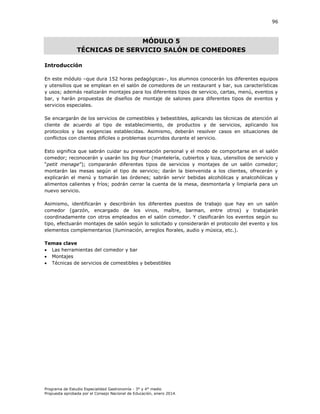 96

MÓDULO 5
TÉCNICAS DE SERVICIO SALÓN DE COMEDORES
Introducción
En este módulo –que dura 152 horas pedagógicas–, los alumnos conocerán los diferentes equipos
y utensilios que se emplean en el salón de comedores de un restaurant y bar, sus características
y usos; además realizarán montajes para los diferentes tipos de servicio, cartas, menú, eventos y
bar, y harán propuestas de diseños de montaje de salones para diferentes tipos de eventos y
servicios especiales.
Se encargarán de los servicios de comestibles y bebestibles, aplicando las técnicas de atención al
cliente de acuerdo al tipo de establecimiento, de productos y de servicios, aplicando los
protocolos y las exigencias establecidas. Asimismo, deberán resolver casos en situaciones de
conflictos con clientes difíciles o problemas ocurridos durante el servicio.
Esto significa que sabrán cuidar su presentación personal y el modo de comportarse en el salón
comedor; reconocerán y usarán los big four (mantelería, cubiertos y loza, utensilios de servicio y
“petit menage” ; compararán diferentes tipos de servicios y montajes de un salón comedor;
montarán las mesas según el tipo de servicio; darán la bienvenida a los clientes, ofrecerán y
explicarán el menú y tomarán las órdenes; sabrán servir bebidas alcohólicas y analcohólicas y
alimentos calientes y fríos; podrán cerrar la cuenta de la mesa, desmontarla y limpiarla para un
nuevo servicio.
Asimismo, identificarán y describirán los diferentes puestos de trabajo que hay en un salón
comedor (garzón, encargado de los vinos, maître, barman, entre otros) y trabajarán
coordinadamente con otros empleados en el salón comedor. Y clasificarán los eventos según su
tipo, efectuarán montajes de salón según lo solicitado y considerarán el protocolo del evento y los
elementos complementarios (iluminación, arreglos florales, audio y música, etc.).
Temas clave
 Las herramientas del comedor y bar
 Montajes
 Técnicas de servicios de comestibles y bebestibles

Programa de Estudio Especialidad Gastronomía - 3° y 4° medio
Propuesta aprobada por el Consejo Nacional de Educación, enero 2014.

 