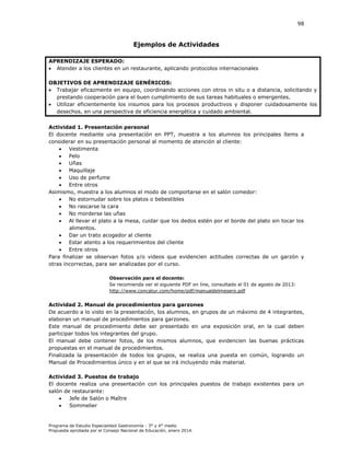 98

Ejemplos de Actividades
APRENDIZAJE ESPERADO:
 Atender a los clientes en un restaurante, aplicando protocolos internacionales
OBJETIVOS DE APRENDIZAJE GENÉRICOS:
 Trabajar eficazmente en equipo, coordinando acciones con otros in situ o a distancia, solicitando y
prestando cooperación para el buen cumplimiento de sus tareas habituales o emergentes.
 Utilizar eficientemente los insumos para los procesos productivos y disponer cuidadosamente los
desechos, en una perspectiva de eficiencia energética y cuidado ambiental.
Actividad 1. Presentación personal
El docente mediante una presentación en PPT, muestra a los alumnos los principales ítems a
considerar en su presentación personal al momento de atención al cliente:
 Vestimenta
 Pelo
 Uñas
 Maquillaje
 Uso de perfume
 Entre otros
Asimismo, muestra a los alumnos el modo de comportarse en el salón comedor:
 No estornudar sobre los platos o bebestibles
 No rascarse la cara
 No morderse las uñas
 Al llevar el plato a la mesa, cuidar que los dedos estén por el borde del plato sin tocar los
alimentos.
 Dar un trato acogedor al cliente
 Estar atento a los requerimientos del cliente
 Entre otros
Para finalizar se observan fotos y/o videos que evidencien actitudes correctas de un garzón y
otras incorrectas, para ser analizadas por el curso.
Observación para el docente:
Se recomienda ver el siguiente PDF on line, consultado el 01 de agosto de 2013:
http://www.concatur.com/home/pdf/manualdelmesero.pdf

Actividad 2. Manual de procedimientos para garzones
De acuerdo a lo visto en la presentación, los alumnos, en grupos de un máximo de 4 integrantes,
elaboran un manual de procedimientos para garzones.
Este manual de procedimiento debe ser presentado en una exposición oral, en la cual deben
participar todos los integrantes del grupo.
El manual debe contener fotos, de los mismos alumnos, que evidencien las buenas prácticas
propuestas en el manual de procedimientos.
Finalizada la presentación de todos los grupos, se realiza una puesta en común, logrando un
Manual de Procedimientos único y en el que se irá incluyendo más material.
Actividad 3. Puestos de trabajo
El docente realiza una presentación con los principales puestos de trabajo existentes para un
salón de restaurante:

Jefe de Salón o Maître

Sommelier

Programa de Estudio Especialidad Gastronomía - 3° y 4° medio
Propuesta aprobada por el Consejo Nacional de Educación, enero 2014.

 