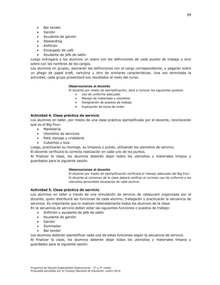 99


Bar tender

Garzón

Ayudante de garzón

Stewarding

Anfitrión

Encargado de café

Ayudante de jefe de salón
Luego entregará a los alumnos un sobre con las definiciones de cada puesto de trabajo y otro
sobre con los nombres de los cargos.
Los alumnos en grupos, asociarán las definiciones con el cargo correspondiente, y pegarán sobre
un pliego de papel kraft, cartulina u otro de similares características. Una vez terminada la
actividad, cada grupo presentará sus resultados al resto del curso.
Observaciones al docente
El docente por medio de ejemplificación, dará a conocer los siguientes puestos:

Uso de uniforme adecuado

Manejo de materiales y utensilios

Designación de puestos de trabajo



Explicación de toma de orden

Actividad 4. Clase práctica de servicio
Los alumnos en taller, por medio de una clase práctica ejemplificada por el docente, reconocerán
qué es el Big Four:

Mantelería

Utensilios de servicios

Petit menaje y cristalería

Cubiertos y loza
Luego, practicarán su montaje, su limpieza y pulido, utilizando los utensilios de servicio.
El docente verificará la correcta realización en cada uno de los puntos.
Al finalizar la clase, los alumnos deberán dejar todos los utensilios y materiales limpios y
guardados para la siguiente sesión.
Observaciones al docente
El docente por medio de ejemplificación verificará el manejo adecuado del Big Four
El docente al comienzo de la clase deberá verificar el correcto uso de uniforme y los
utensilios personales necesarios de cada alumno.

Actividad 5. Clase práctica de servicio
Los alumnos en taller a través de una simulación de servicio de restaurant organizada por el
docente, quien distribuirá las funciones de cada alumno, trabajarán y practicarán la secuencia de
servicios. Es importante que lo realicen reiteradamente todos los alumnos de la clase.
En la secuencia de servicio deben estar las siguientes funciones o puestos de trabajo:

Anfitrión o ayudante de jefe de salón

Ayudante de garzón

Garzón

Sommelier

Bar tender
Los alumnos deberán ejemplificar cada una de estas funciones según la secuencia de servicio.
Al finalizar la clase, los alumnos deberán dejar todos los utensilios y materiales limpios y
guardados para la siguiente sesión.

Programa de Estudio Especialidad Gastronomía - 3° y 4° medio
Propuesta aprobada por el Consejo Nacional de Educación, enero 2014.

 