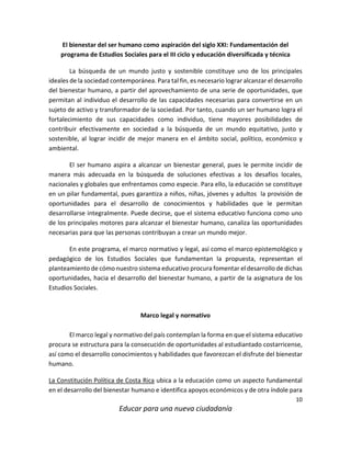 10
Educar para una nueva ciudadanía
El bienestar del ser humano como aspiración del siglo XXI: Fundamentación del
programa de Estudios Sociales para el III ciclo y educación diversificada y técnica
La búsqueda de un mundo justo y sostenible constituye uno de los principales
ideales de la sociedad contemporánea. Para tal fin, es necesario lograr alcanzar el desarrollo
del bienestar humano, a partir del aprovechamiento de una serie de oportunidades, que
permitan al individuo el desarrollo de las capacidades necesarias para convertirse en un
sujeto de activo y transformador de la sociedad. Por tanto, cuando un ser humano logra el
fortalecimiento de sus capacidades como individuo, tiene mayores posibilidades de
contribuir efectivamente en sociedad a la búsqueda de un mundo equitativo, justo y
sostenible, al lograr incidir de mejor manera en el ámbito social, político, económico y
ambiental.
El ser humano aspira a alcanzar un bienestar general, pues le permite incidir de
manera más adecuada en la búsqueda de soluciones efectivas a los desafíos locales,
nacionales y globales que enfrentamos como especie. Para ello, la educación se constituye
en un pilar fundamental, pues garantiza a niños, niñas, jóvenes y adultos la provisión de
oportunidades para el desarrollo de conocimientos y habilidades que le permitan
desarrollarse integralmente. Puede decirse, que el sistema educativo funciona como uno
de los principales motores para alcanzar el bienestar humano, canaliza las oportunidades
necesarias para que las personas contribuyan a crear un mundo mejor.
En este programa, el marco normativo y legal, así como el marco epistemológico y
pedagógico de los Estudios Sociales que fundamentan la propuesta, representan el
planteamiento de cómo nuestro sistema educativo procura fomentar el desarrollo de dichas
oportunidades, hacia el desarrollo del bienestar humano, a partir de la asignatura de los
Estudios Sociales.
Marco legal y normativo
El marco legal y normativo del país contemplan la forma en que el sistema educativo
procura se estructura para la consecución de oportunidades al estudiantado costarricense,
así como el desarrollo conocimientos y habilidades que favorezcan el disfrute del bienestar
humano.
La Constitución Política de Costa Rica ubica a la educación como un aspecto fundamental
en el desarrollo del bienestar humano e identifica apoyos económicos y de otra índole para
 