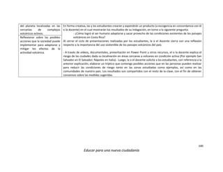 100
Educar para una nueva ciudadanía
del planeta localizadas en las
cercanías de complejos
volcánicos activos.
En forma creativa, las y los estudiantes crearán y expondrán un producto (a escogencia en concordancia con él
o la docente) en el cual mostrarán los resultados de su indagación, en torno a la siguiente pregunta:
- ¿Cómo logró el ser humano adaptarse y sacar provecho de las condiciones existentes de los paisajes
volcánicos en Costa Rica?
Al cerrar el ciclo de presentaciones realizadas por los estudiantes, la o el docente cierra con una reflexión
respecto a la importancia del uso sostenible de los paisajes volcánicos del país.
- A través de videos, documentales, presentación en Power Point u otros recursos, el o la docente explica el
riesgo de las ciudades dada su localización en áreas cercanas a volcanes en condición activa (Por ejemplo San
Salvador en El Salvador; Nápoles en Italia). Luego, la o el docente solicita a los estudiantes, con referencia a la
anterior explicación, elaborar un tríptico que contenga posibles acciones que en las personas pueden realizar
para reducir las condiciones de riesgo tanto en las zonas estudiadas como ejemplos, así como en las
comunidades de nuestro país. Los resultados son compartidos con el resto de la clase, con el fin de obtener
consensos sobre las medidas sugeridas.
Reflexionar sobre las posibles
acciones que la sociedad puede
implementar para adaptarse y
mitigar los efectos de la
actividad volcánica.
 