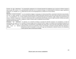 103
Educar para una nueva ciudadanía
fuentes de agua subterránea
para proveer del recurso a la
población y los desafíos en su
gestión.
- En presentación audiovisual, el o la docente describe los problemas que se asocian en América Central y
particularmente Costa Rica, con el consumo del agua y la contaminación de fuentes de agua superficial y
subterránea así como el uso de agroquímicos y su efecto en el recurso hídrico.
- Las y los estudiantes indagan en sub-grupos en noticias de periódicos, reportajes de televisión, documentales,
o recursos de internet (artículos y videos) información referente a uno o dos casos que hayan ocurrido en Costa
Rica o América Central respecto a la contaminación de recursos hídricos. Luego, realizan una presentación con
materiales audiovisuales sobre la problemática identificada y proponen algunas posibles medidas que pueden
coadyuvar a reducir el efecto sobre la calidad del recurso hídrico.
- En plenaria, el o la docente introduce el concepto de derechos humanos a los estudiantes y la idea de
considerar el acceso al agua como un derecho humano. Luego, en un debate las y los estudiantes expresan sus
ideas respecto a las limitaciones y necesidades que nuestro país u otras zonas del mundo deben solventar para
garantizar dicho acceso en el presente y futuro. Para finalizar, el docente suministra diferentes opiniones o
perspectivas sobre la necesidad o no de que el agua sea considerada un derecho humano y los estudiantes
toman posición sobre la información brindada.
Identificar, a través de estudios
de caso, el riesgo asociado al
uso de agroquímicos con el
acceso a fuentes de agua para
consumo humano en las zonas
agropecuarias de Costa Rica.
Comparar las diferentes
perspectivas que existen en la
actualidad sobre el acceso al
agua como un derecho
humano.
 