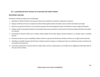 104
Educar para una nueva ciudadanía
8.2.- La participación del ser humano en la naturaleza del cambio climático
Aprendizajes esperados
Al finalizar el periodo se espera que el estudiantado:
1. Identifique el cambio climático como proceso natural que ha existido en el planeta a lo largo de su existencia.
2. Explique la diferencia entre los conceptos de cambio climático global, efecto invernadero natural y efecto invernadero acentuado.
3. Reconozca los patrones históricos y las variaciones espaciales de emisión de gases de efecto invernadero en diversos lugares del planeta.
4. Explique, desde una perspectiva espacial, los principales factores que contribuyen al aumento de las emisiones de gases de efecto invernadero
en el planeta.
5. Comprenda los diversos efectos que el cambio climático global tendrá sobre algunos procesos biofísicos y su impacto sobre la sociedad
humana.
6. Reconozca la forma en que la variabilidad climática incide en la aparición de fenómenos climáticos extremos en la región centroamericana.
7. Identifique los posibles impactos de fenómenos climáticos extremos (sequías e inundaciones) sobre las condiciones sociales, económicas de
la sociedad centroamericana.
8. Comunique críticamente, a través de diversos medios orales, escritos o audiovisuales, los resultados de las indagaciones efectuadas sobre el
tema de cambio climático.
 