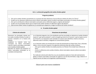 105
Educar para una nueva ciudadanía
8.2.1.- La dimensión geográfica del cambio climático global
Preguntas problema
1. ¿Por qué el cambio climático actualmente es un proceso de tanta relevancia si ha ocurrido por millones de años en la Tierra?
2. ¿Cuáles son las relaciones y diferencias entre el efecto invernadero natural, el efecto invernadero acentuado y el cambio climático global?
3. ¿Por qué la contribución al efecto invernadero acentuado varía en diferentes lugares y regiones del planeta?
4. ¿Cuáles son los principales efectos que se esperan del cambio climático en diferentes lugares del planeta?
5. ¿Qué acciones deben realizar los gobiernos y la sociedad para adaptarse y mitigar los efectos del cambio climático?
A. El cambio climático global
Criterios de evaluación Situaciones de aprendizaje
Reconocer las principales razones por
las cuales el cambio climático ha sido un
proceso constante en la historia del
Planeta.
- La o el docente pregunta a las y los estudiantes qué han escuchado en referencia al cambio climático
(¿qué es?, ¿por qué se produce?, ¿cuál es el papel que tiene el ser humano?, ¿qué se espera ocurra
en el futuro?). Las respuestas serán anotadas en la pizarra para identificar criterios comunes y
diferentes sobre la temática, indagando así conocimientos previos.
- La o el docente realiza una introducción (a través de presentación en Power Point, Prezi, utilizando
videos u otros recursos) respecto a los siguientes elementos base del cambio climático:
- ¿Por qué el cambio climático ha estado presente en el Planeta Tierra desde hace millones de
años?
- ¿Cuál es la diferencia entre cambio climático, efecto invernadero natural y efecto invernadero
acentuado?
- Por medio de la técnica del video foro, las y los estudiantes exploran el tema del calentamiento
global y el efecto invernadero acentuado (se sugieren el uso de documentales). Luego, elaboran un
reporte escrito con base en los siguientes cuestionamientos:
Establecer la relación entre los
conceptos de efecto invernadero
natural y efecto invernadero acentuado
con el cambio climático global.
Describir las razones que propician un
efecto invernadero acentuado en la
sociedad contemporánea.
 