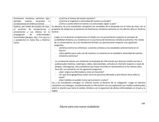 109
Educar para una nueva ciudadanía
fenómenos climáticos extremos (por
ejemplo, sequías, huracanes e
inundaciones) en América Central.
- ¿Cuál fue el motivo del evento extremo?
- ¿Cuál fue la magnitud o intensidad del evento en estudio?
- ¿Cómo y cuánto afectó el evento a la comunidad, región o país?
En plenaria, las y los estudiantes comparten los resultados de la búsqueda con el resto de clase, con el
propósito de evidenciar la existencia de fenómenos climáticos extremos en los últimos años en América
Central.
- Luego, la o el docente complementa el trabajo con una presentación respecto al concepto de
variabilidad climática y su incidencia en la ocurrencia de fenómenos climáticos extremos. Por medio
de un conversatorio, las y los estudiantes brindan sus apreciaciones respecto a las siguientes
preguntas:
- ¿América Central se enfrentará a eventos similares a los estudiados anteriormente en el
futuro?
- ¿Qué significa para cada uno de nosotros un aumento en la cantidad e intensidad de eventos
climáticos extremos?
- La o el docente solicita con antelación la búsqueda de información por diversos medios escritos o
audiovisuales (noticias, reportajes, videos, documentales, artículos en internet) respecto a casos de
dengue, chikungunya, zika y paludismo que hayan ocurrido en Latinoamérica en los últimos años.
Para ello, se orientarán con las siguientes preguntas:
- ¿Qué origina la enfermedad y cómo se transmite?
- ¿En qué áreas geográficas suelen verse las personas afectadas y qué efectos tiene sobre la
salud?
- ¿Qué medidas se pueden tomar para prevenir y evitar?
Las y los estudiantes entregan un informe escrito al docente de su indagación. Luego en plenaria
comparten sus hallazgos, complementando la información con una explicación por medios audiovisuales
sobre la relación que tiene el cambio climático con la expansión de dichas enfermedades en el país y la
región.
Explicar, por medio de estudios de caso,
el aumento de temperaturas y
precipitación y sus efectos en la
propagación de enfermedades
transmitidas (dengue, zika, chikungunya
o paludismo) en Costa Rica y América
Latina.
 