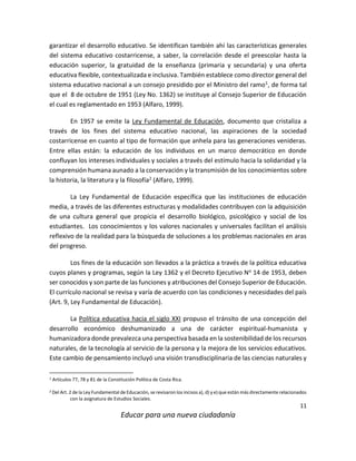 11
Educar para una nueva ciudadanía
garantizar el desarrollo educativo. Se identifican también ahí las características generales
del sistema educativo costarricense, a saber, la correlación desde el preescolar hasta la
educación superior, la gratuidad de la enseñanza (primaria y secundaria) y una oferta
educativa flexible, contextualizada e inclusiva. También establece como director general del
sistema educativo nacional a un consejo presidido por el Ministro del ramo1, de forma tal
que el 8 de octubre de 1951 (Ley No. 1362) se instituye al Consejo Superior de Educación
el cual es reglamentado en 1953 (Alfaro, 1999).
En 1957 se emite la Ley Fundamental de Educación, documento que cristaliza a
través de los fines del sistema educativo nacional, las aspiraciones de la sociedad
costarricense en cuanto al tipo de formación que anhela para las generaciones venideras.
Entre ellas están: la educación de los individuos en un marco democrático en donde
confluyan los intereses individuales y sociales a través del estímulo hacia la solidaridad y la
comprensión humana aunado a la conservación y la transmisión de los conocimientos sobre
la historia, la literatura y la filosofía2 (Alfaro, 1999).
La Ley Fundamental de Educación específica que las instituciones de educación
media, a través de las diferentes estructuras y modalidades contribuyen con la adquisición
de una cultura general que propicia el desarrollo biológico, psicológico y social de los
estudiantes. Los conocimientos y los valores nacionales y universales facilitan el análisis
reflexivo de la realidad para la búsqueda de soluciones a los problemas nacionales en aras
del progreso.
Los fines de la educación son llevados a la práctica a través de la política educativa
cuyos planes y programas, según la Ley 1362 y el Decreto Ejecutivo No 14 de 1953, deben
ser conocidos y son parte de las funciones y atribuciones del Consejo Superior de Educación.
El currículo nacional se revisa y varía de acuerdo con las condiciones y necesidades del país
(Art. 9, Ley Fundamental de Educación).
La Política educativa hacia el siglo XXI propuso el tránsito de una concepción del
desarrollo económico deshumanizado a una de carácter espiritual-humanista y
humanizadora donde prevalezca una perspectiva basada en la sostenibilidad de los recursos
naturales, de la tecnología al servicio de la persona y la mejora de los servicios educativos.
Este cambio de pensamiento incluyó una visión transdisciplinaria de las ciencias naturales y
1 Artículos 77, 78 y 81 de la Constitución Política de Costa Rica.
2 Del Art. 2 de la Ley Fundamental de Educación, se revisaron los incisos a), d) y e) que están más directamente relacionados
con la asignatura de Estudios Sociales.
 