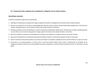 110
Educar para una nueva ciudadanía
8.3.- Propuestas locales y globales para la adaptación y mitigación ante el cambio climático
Aprendizajes esperados
Al finalizar el periodo se espera que el estudiantado:
1.- Identifique la importancia de la gestión del riesgo y la gestión territorial en la adaptación de Costa Rica ante el cambio climático.
2.- Describa las condiciones de amenaza y vulnerabilidad que enfrentan diversos sectores (salud, biodiversidad, agropecuario, infraestructura,
energía, actividad pesquera, recurso hídrico) producto del cambio climático en Costa Rica.
3.- Distinga las posibles acciones de adaptación en sectores clave (salud, biodiversidad, agropecuario, infraestructura, energía, actividad pesquera,
recurso hídrico) como mecanismo de gestión de riesgo y gestión territorial ante el cambio climático en Costa Rica.
4.- Reconozca medidas o propuestas a escala global que se sugieren para adaptarnos y mitigar los efectos del cambio climático.
5.- Reconozca los beneficios y las limitaciones del protocolo de Kyoto respecto a la disminución de gases de efecto invernadero.
6.- Valore la importancia de estimular políticas o acciones encaminadas a la mitigación y adaptación ante el cambio climático en el país y el mundo.
7.- Comunique, en sus propias palabras y en forma crítica, a través de diversos medios orales, escritos o audiovisuales, los resultados de sus
indagaciones sobre las condiciones de vulnerabilidad, amenazas y adaptación al cambio climático de distintos actores en Costa Rica y a escala
global.
 
