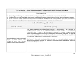 111
Educar para una nueva ciudadanía
8.3.1.- De Costa Rica al mundo: medidas de adaptación y mitigación ante un cambio climático de alcance global
Preguntas problema
1. ¿Por qué la gestión del riesgo y la gestión territorial son enfoques apropiados para la adaptación ante el cambio climático?
2. ¿De qué manera enfrenta Costa Rica las condiciones de amenaza y vulnerabilidad ante el cambio climático en sectores claves de la sociedad?
3. ¿Cuáles acciones son posibles de implementar para fortalecer la adaptación y la mitigación ante el cambio climático en la sociedad costarricense?
4. ¿Qué propuestas a escala global se están planteando para mitigar y adaptarse ante los efectos del cambio climático?
A. La gestión del riesgo y gestión territorial
Criterios de evaluación Situaciones de aprendizaje
Reconocer el potencial de la gestión del
riesgo y la gestión territorial como
enfoques de acción ante el cambio
climático en la sociedad costarricense.
- Con base en lo expuesto durante el periodo lectivo, la o el docente solicita a las y los revisar en
periódicos o medios escritos del país, información relacionada con las temáticas que se asocian con
efectos que produce o producirá el cambio climático en Costa Rica. Por medio de un esquema, el o la
docente organiza la información que presentan oralmente los estudiantes en clase. Luego, por medio de
un conversatorio, la o el docente así como las y los estudiantes exponen sus ideas sobre cómo podríamos
enfrentar dichas situaciones en el ámbito individual y comunitario.
- Con base en la información descrita, la o el docente realiza una presentación sobre los conceptos de
gestión del riesgo y gestión territorial, y su importancia en el fortalecimiento del proceso de adaptación
ante el cambio climático en el país.
 