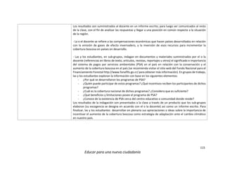 115
Educar para una nueva ciudadanía
Los resultados son suministrados al docente en un informe escrito; para luego ser comunicados al resto
de la clase, con el fin de analizar las respuestas y llegar a una posición en común respecto a la situación
de la región.
- La o el docente se refiere a las compensaciones económicas que hacen países desarrollados en relación
con la emisión de gases de efecto invernadero, y la inversión de esos recursos para incrementar la
cobertura boscosa en países en desarrollo.
- Las y los estudiantes, en sub-grupos, indagan en documentos y materiales suministrados por el o la
docente (referencias en libros de texto, artículos, revistas, reportajes u otros) el significado e importancia
del sistema de pagos por servicios ambientales (PSA) en el país en relación con la conservación y el
aumento de la cobertura boscosa en el país (se recomienda visitar el sitio web del Fondo Nacional para el
Financiamiento Forestal http://www.fonafifo.go.cr/ para obtener más información). En grupos de trabajo,
las y los estudiantes exploran la información con base en los siguientes elementos:
- ¿Por qué se desarrollaron los programas de PSA?
- ¿Quién puede participar de estos programas? ¿Qué incentivos reciben los participantes de dichos
programas?
- ¿Cuál es la cobertura nacional de dichos programas? ¿Considera que es suficiente?
- ¿Qué beneficios y limitaciones posee el programa de PSA?
- ¿Conoce de la existencia de PSA cerca del centro educativo o comunidad donde reside?
Los resultados de la indagación son presentados a la clase a través de un producto que los sub-grupos
elaboran (su escogencia se designa en acuerdo con el o la docente) así como un informe escrito. Para
finalizar, las y los estudiantes desarrollan en plenaria sus apreciaciones o ideas sobre la importancia de
incentivar el aumento de la cobertura boscosa como estrategia de adaptación ante el cambio climático
en nuestro país.
 