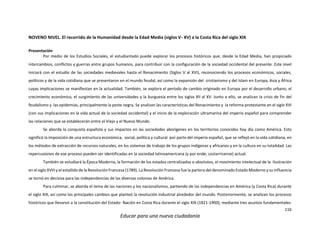 116
Educar para una nueva ciudadanía
NOVENO NIVEL. El recorrido de la Humanidad desde la Edad Media (siglos V- XV) a la Costa Rica del siglo XIX
Presentación
Por medio de los Estudios Sociales, el estudiantado puede explorar los procesos históricos que, desde la Edad Media, han propiciado
intercambios, conflictos y guerras entre grupos humanos, para contribuir con la configuración de la sociedad occidental del presente. Este nivel
iniciará con el estudio de las sociedades medievales hasta el Renacimiento (Siglos V al XVI), reconociendo los procesos económicos, sociales,
políticos y de la vida cotidiana que se presentaron en el mundo feudal, así como la expansión del cristianismo y del Islam en Europa, Asia y África
cuyas implicaciones se manifiestan en la actualidad. También, se explora el período de cambio originado en Europa por el desarrollo urbano, el
crecimiento económico, el surgimiento de las universidades y la burguesía entre los siglos XII al XV. Junto a ello, se analizan la crisis de fin del
feudalismo y las epidemias, principalmente la peste negra. Se analizan las características del Renacimiento y la reforma protestante en el siglo XVI
(con sus implicaciones en la vida actual de la sociedad occidental) y el inicio de la exploración ultramarina del imperio español para comprender
las relaciones que se establecerán entre el Viejo y el Nuevo Mundo.
Se aborda la conquista española y sus impactos en las sociedades aborígenes en los territorios conocidos hoy día como América. Esto
significó la imposición de una estructura económica, social, política y cultural por parte del imperio español, que se reflejó en la vida cotidiana, en
los métodos de extracción de recursos naturales, en los sistemas de trabajo de los grupos indígenas y africanos y en la cultura en su totalidad. Las
repercusiones de ese proceso pueden ser identificadas en la sociedad latinoamericana (y por ende, costarricense) actual.
También se estudiará la Época Moderna, la formación de los estados centralizados o absolutos, el movimiento intelectual de la Ilustración
en el siglo XVIII y el estallido de la Revolución Francesa (1789). La Revolución Francesa fue la partera del denominado Estado Moderno y su influencia
se tornó en decisiva para las independencias de las diversas colonias de América.
Para culminar, se aborda el tema de las naciones y los nacionalismos, partiendo de las independencias en América (y Costa Rica) durante
el siglo XIX, así como los principales cambios que planteó la revolución industrial alrededor del mundo. Posteriormente, se analizan los procesos
históricos que llevaron a la constitución del Estado- Nación en Costa Rica durante el siglo XIX (1821-1900), mediante tres asuntos fundamentales:
 