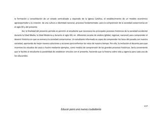 117
Educar para una nueva ciudadanía
la formación y consolidación de un estado centralizado y separado de la Iglesia Católica, el establecimiento de un modelo económico
agroexportador y la creación de una cultura e identidad nacional, procesos fundamentales para la comprensión de la sociedad costarricense en
el siglo XX y del presente.
Así, la finalidad del presente período es permitir al estudiante que reconozca los principales procesos históricos de la sociedad occidental
durante la Edad Media, la Edad Moderna y durante el siglo XIX, en diferentes escalas de análisis (global, regional, nacional) para comprender el
devenir histórico en que se enmarca la sociedad costarricense. Un estudiante informado es capaz de comprender los lazos del pasado con nuestra
sociedad, aportando de mejor manera soluciones y acciones para enfrentar los retos de nuestro tiempo. Por ello, la invitación al docente para que
incentive los estudios de casos o ilustre mediante ejemplos, como medios de comprensión de los grandes procesos históricos. Sería conveniente
que le facilite al estudiante la posibilidad de establecer vínculos con el presente, haciendo que la historia cobre vida y vigencia para cada una de
los educandos.
 