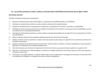 118
Educar para una nueva ciudadanía
9.1.- Los procesos económicos, sociales, políticos y culturales desde la Edad Media al Renacimiento (de los siglos V al XVI)
Aprendizajes esperados
Al finalizar el periodo se espera que el estudiantado:
1.- Reconozca la desestructuración del mundo antiguo y el surgimiento de sociedades feudales en la Edad Media.
2.- Identifique las características económicas, sociales, políticas y culturales de la sociedad medieval.
3.- Explique los principales factores que propiciaron el surgimiento y la expansión del cristianismo y del Islam en la Edad Media.
4.- Identifique las repercusiones que provocaron las cruzadas en las relaciones entre cristianos y musulmanes durante la Edad Media, así como
sus implicaciones en la sociedad contemporánea.
5.- Describa las transformaciones económicas, sociales, políticas y culturales desarrolladas entre los siglos XII y XV, que promovieron el tránsito
a la Edad Moderna.
6.- Valore los aportes culturales de las sociedades medievales al patrimonio cultural de la Humanidad.
7.- Explique la relación entre las condiciones e impacto social que propició la peste negra en el siglo XVI con las condiciones sanitarias de la
sociedad contemporánea.
8.- Explique la importancia del Renacimiento como movimiento cultural, artístico y científico, y la reforma protestante en Europa durante el
siglo XVII en la configuración de la sociedad occidental actual.
9.- Describa los factores que incentivaron la exploración de territorios de ultramar por parte del imperio español en los siglos XV y XVI.
10.- Reconozca la importancia de la libertad religiosa, la tolerancia y el diálogo multicultural entre diversos grupos humanos para alcanzar la
convivencia social y la paz.
11.- Comunique, en sus propias palabras, a través de medios orales, escritos, audiovisuales o tecnologías de información y comunicación (TIC)
los resultados de la indagación e investigación de procesos históricos y geográficos.
 