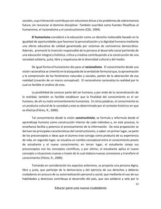 12
Educar para una nueva ciudadanía
sociales, cuya interacción contribuya con soluciones éticas a los problemas de sobrevivencia
futura; sin renunciar al dominio disciplinar. También suscribió como fuentes filosóficas al
humanismo, el racionalismo y el constructivismo (CSE, 1994).
El humanismo consideró a la educación como un derecho inalienable basado en la
igualdad de oportunidades que favorece la personalización y la dignidad humana mediante
una oferta educativa de calidad garantizada por sistemas de convivencia democrática.
Además, promovió la inserción responsable de la persona al desarrollo social partiendo de
una educación integral y holística, crítica y creativa contribuyendo a la construcción de una
sociedad solidaria, justa, libre y respetuosa de la diversidad cultural y del medio.
De igual forma el humanismo dio paso al racionalismo. El conocimiento desde una
visión racionalista se cimentó en la búsqueda de la verdad de forma tal que, la aproximación
y la comprensión de los fenómenos naturales y sociales, parten de la abstracción de esa
realidad (creación de un marco conceptual). El racionalismo racionaliza la realidad por lo
cual es factible el análisis de esta.
La posibilidad de conocer parte del ser humano, y por ende de la racionalización de
la realidad, también es factible establecer que la finalidad del conocimiento es el ser
humano, de ahí su matiz eminentemente humanista. En otras palabras, el conocimiento es
un producto cultural de la sociedad y este es determinado por el contexto histórico en que
se efectúa (Flórez, R., 2000).
Tal conocimiento desde la visión constructivista, se formula y reformula desde el
aprendizaje humano como construcción interior de cada individuo y, en este proceso, la
enseñanza facilita y potencia el procesamiento de la información. De esta proposición se
derivan las principales características del constructivismo, a saber: en primer lugar, se parte
de los preconceptos e ideas que el alumno trae consigo como producto de su experiencia
de vida, en segundo lugar, se visualiza un cambio conceptual entre el conocimiento previo
de estudiante y el nuevo conocimiento; en tercer lugar, el estudiante coteja sus
preconceptos con los conceptos científicos, y por último, el estudiante aplica el nuevo
concepto a situaciones nuevas a través de lo cual elabora nuevas conexiones y transfiere el
conocimiento (Flórez, R., 2000).
Tomando en consideración los aspectos anteriores, se proyecta una persona digna,
libre y justa, que participe de la democracia y del ejercicio de sus derechos y deberes
ciudadanos en procura de su autorrealización personal y social, que mediante el uso de sus
habilidades y destrezas contribuya al desarrollo del país, que sea solidario y vele por la
 