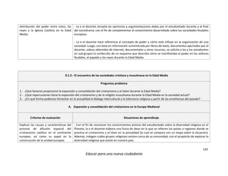 120
Educar para una nueva ciudadanía
distribución del poder entre estos, los
reyes y la Iglesia Católica en la Edad
Media.
- La o el docente recopila las opiniones y argumentaciones dadas por el estudiantado durante y al final
del sociodrama, con el fin de complementar el conocimiento desarrollado sobre las sociedades feudales
europeas.
- La o el docente hace referencia al concepto de poder y cómo este influye en la organización de una
sociedad. Luego, con base en información suministrada por libros de texto, documentos aportados por el
docente, videos obtenidos de internet, documentales u otros recursos, se solicita a las y los estudiantes
en sub-grupos la confección de un esquema que describa cómo se manifestaba el poder en los señores
feudales, el papado y los reyes durante la Edad Media.
9.1.2.- El encuentro de las sociedades cristiana y musulmana en la Edad Media
Preguntas problema
1.- ¿Qué factores propiciaron la expansión y consolidación del cristianismo y el Islam durante la Edad Media?
2.- ¿Qué repercusiones tiene la expansión del cristianismo y de la religión musulmana durante la Edad Media en la sociedad actual?
3.- ¿En qué forma podemos fomentar en la actualidad el diálogo intercultural y la tolerancia religiosa a partir de las enseñanzas del pasado?
A. Expansión y consolidación del cristianismo en la Europa Medieval
Criterios de evaluación Situaciones de aprendizaje
Explicar las causas y características del
proceso de difusión espacial del
cristianismo católico en el continente
europeo, así como su papel en la
construcción de la unidad europea.
- Con el fin de reconocer los conocimientos previos del estudiantado sobre la diversidad religiosa en el
Planeta, la o el docente elabora una lluvia de ideas en la que se refieren los países o regiones donde se
practica el cristianismo y el Islam en la actualidad (la cual se compara con un mapa sobre la situación).
Además, indagan cuáles grupos religiosos existen cerca de su comunidad, con el propósito de explorar la
diversidad religiosa que existe en nuestro país.
 