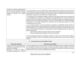 121
Educar para una nueva ciudadanía
Distinguir las diversas manifestaciones
de arte, cultura y el imaginario colectivo
que se desarrolló durante el periodo
medieval en relación con la Iglesia
Católica.
- La o el docente inicia con una introducción por medios audiovisuales (se sugiere el uso de Power Point,
Prezi, documentales, mapas interactivos, videos de Internet) sobre los procesos históricos que llevaron a
la expansión del cristianismo (se sugiere usar mapas para mostrar el componente espacial) durante la
edad media y su papel en la construcción de una unidad europea.
- En sub-grupos, las y los estudiantes indagan en fuentes escritas (libros de texto, artículos, documentos
u otros disponibles en Internet) las características más representativas de las dos versiones del
cristianismo que se desarrollaron durante la edad media. Mediante carteles, los estudiantes comparan
ambas y presentan sus similitudes y diferencias, así como su representación en la actualidad alrededor
del Planeta. La o el docente complementa la información con el propósito de obtener una visión
compartida del tema en el aula.
- La o el docente prepara una breve presentación audiovisual al estudiantado donde describe los
principales rasgos del arte y cultura medieval que se desarrolló en relación con el cristianismo. A partir
de ello, designa a las y los estudiantes en grupos de trabajo, la búsqueda de ejemplos de dicho arte y
cultura en la actualidad en Europa, con lo cual preparan un afiche o panfleto turístico, con base en los
siguientes elementos:
- ¿Que representa (elemento seleccionado) de la cultura medieval?
- ¿Por qué constituye parte del legado cultural de la humanidad?
- Las y los estudiantes exponen los resultados oralmente a la clase, con lo cual el docente integra la
información recibida en un cierre de actividad que sintetiza las características de la cultura y arte medieval
cristiano.
B. El nacimiento de una nueva religión: el Islam
Criterios de evaluación Situaciones de aprendizaje
Explicar los factores que propiciaron el
surgimiento y la consolidación del Islam
durante la Edad Media.
- A las y los estudiantes se les solicita anotar en un papel sus percepciones de las sociedades musulmanas
en la actualidad, en relación a lo que conocen o que han escuchado al respecto. Luego la o el docente
anota las respuestas en la pizarra y las agrupa con el propósito de ver patrones o elementos comunes,
planteando así una visión inicial del estudiantado sobre el Islam.Reconocer, a través de mapas o
tecnologías geoespaciales, la difusión
 
