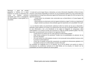 124
Educar para una nueva ciudadanía
Reconoce, a partir del estudio
geográfico e histórico de la peste
bubónica en Europa, la importancia de
contar con medidas sanitarias
apropiadas para evitar la propagación
de enfermedades a escala global en la
actualidad.
- A través del uso de mapas físicos o interactivos, así como información disponible en libros de texto,
artículos o documentos disponibles en Internet, las y los estudiantes exploran las rutas comerciales que
se desarrollaron en Europa hacia diferentes lugares del Planeta (entre los siglos XII y XV) con base en los
siguientes elementos:
- ¿Cuáles fueron las principales rutas comerciales que se desarrollaron en Europa (lugares de
intercambio)?
- ¿Qué productos se comerciaron entre los lugares de destino y origen? ¿Cuál era su importancia?
- ¿Siguen siendo los productos intercambiados igual de importantes en la actualidad? ¿Por qué?
- La o el docente realiza una presentación audiovisual sobre las razones por las que se desarrolló y
extendió la peste bubónica en Europa y las implicaciones que tuvo para la sociedad medieval. Con base
en esta información, a las y los estudiantes se les asigna la indagación en sub-gruposo, sobre
enfermedades en los últimos 30 años que alcanzaron el rango de posible pandemia global. Para ello,
desarrollan una presentación oral con base en los siguientes criterios:
- ¿Cuáles fueron los motivos por los cuales apareció la enfermedad y dónde?
- ¿Qué efectos producía en las personas? ¿Cuáles eran las posibilidades de sobrevivir de las
personas afectadas?
- ¿Por qué motivos las enfermedades actuales no han provocado tantas pérdidas humanas como
lo produjo la peste bubónica?
- ¿Creen que es posible se desarrolle nuevamente una epidemia de dimensiones globales en la
actualidad con base en la enfermedad en estudio? ¿Por qué?
Los resultados son integrados por el o la docente, con el fin de obtener una puesta en común e
interrelacionar las condiciones sanitarias de la Edad Media con las actuales, en relación con las
posibilidades de enfrentar epidemias de alcance global.
 