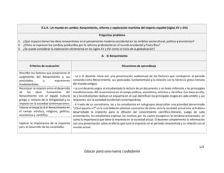 125
Educar para una nueva ciudadanía
9.1.4.- Un mundo en cambio: Renacimiento, reforma y exploración marítima del imperio español (siglos XV y XVI)
Preguntas problema
1. ¿Qué impacto tienen las ideas renacentistas en el pensamiento moderno occidental en los ámbitos sociocultural, político y económico?
2. ¿Cómo se expresan los cambios producidos por la reforma protestante en el mundo occidental y Costa Rica?
3. ¿Se puede considerar la exploración ultramarina en los siglos XV y XVI como el inicio de la globalización?
A. El Renacimiento
Criterios de evaluación Situaciones de aprendizaje
Describir los factores que propiciaron el
surgimiento del Renacimiento y sus
postulados y expresiones
fundamentales.
- La o el docente inicia con una presentación audiovisual de los factores que condujeron al periodo
conocido como Renacimiento, sus postulados fundamentales y la relación con la herencia greco-romana
del mundo antiguo.
- La o el docente asigna al estudiantado la lectura de un documento o un texto referente a las principales
manifestaciones del renacimiento en el campo político, económico, artístico y científico. Con base en ello,
las y los estudiantes realizan un esquema en el cual identifican los principales rasgos en cada ámbito y sus
relaciones con la sociedad occidental contemporánea.
- A través de un sociodrama, las y los estudiantes en sub-grupos desarrollan una actividad denominada
“¿Qué pasaría si?” en la cual deberán plantear escenarios de cómo sería la sociedad actual sino se hubiera
desarrollado la imprenta para la difusión del conocimiento científico-literario. Luego de cada
presentación, los estudiantes explican los motivos por los cuales escogieron la temática presentada, así
como la importancia que tiene la imprenta en la sociedad actual. El docente complementa la información
con una presentación sobre el efecto que tuvo la imprenta en el periodo renacentista y su relación con el
mundo actual.
Reconocer la relación entre el desarrollo
de las ideas humanistas del
Renacimiento con el legado cultural
griego y romano de la Antigüedad y su
impacto en la sociedad contemporánea.
Valorar el impacto d el Renacimiento en
el campo artístico, religioso, político,
económico y científico.
Explicar la importancia de la imprenta
para el desarrollo de las sociedades.
 
