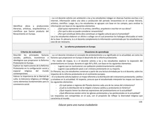 126
Educar para una nueva ciudadanía
Identificar obras y producciones
literarias, artísticas, arquitectónicas o
científicas que fueron producto del
Renacimiento en Europa.
- La o el docente solicita con antelación a las y los estudiantes indagar en diversas fuentes escritas o en
internet, información sobre una obra o producción del periodo renacentista en el campo literario,
artístico, científico. Luego, las y los estudiantes se agrupan con base en los campos, para analizar la
información con base en los siguientes elementos:
- ¿Qué quiso representar el o la artista, científico, arquitecto o escritor en sus obras?
- ¿Por qué la obra se puede considerar renacentista?
- ¿Por qué constituye dicha obra constituye un legado cultural para la humanidad?
Las y los estudiantes elaboran un afiche o collage con el cual presentan los hallazgos efectuados al resto
de la clase. En plenaria, la o el docente complementa la información suministrada por los estudiantes en
caso de ser necesario.
B. La reforma protestante en Europa
Criterios de evaluación Situaciones de aprendizaje
Describir los principales factores
sociales, políticos, económicos e
ideológicos que propiciaron la Reforma
Protestante en Europa.
- La o el docente introduce el concepto de protestantismo y su significado en la actualidad, así como los
factores que propiciaron en Europa el desarrollo de la reforma protestante.
- Por medio de mapas, la o el docente solicita a las y los estudiantes explorar la expansión del
protestantismo en Europa durante el siglo XVI y XVII, con base en los siguientes elementos:
- Lugares que se mantuvieron con población predominantemente católica.
- Lugares cuya población pasó a ser cristiana protestante en su mayoría.
En Plenaria, las y los estudiantes conversan a partir de una lectura brindada por la o el docente, sobre los
impactos de la reforma protestante en el continente europeo.
- El o la docente solicita explorar un mapa referente a la distribución del cristianismo protestante, católico
y ortodoxo en la actualidad. Al respecto, procura que el estudiantado interprete los mapas con base en
los siguientes elementos:
- ¿En qué países o regiones del Planeta domina cada una de las ramas del cristianismo?
- ¿Cuál es la distribución de la religión cristiana católica y protestante en América?
- ¿Qué impacto tienen las diversas expresiones del protestantismo en la actualidad?
- ¿Qué diferencias existen entre las iglesias protestantes y las pentecostales en la actualidad?
Las respuestas son compartidas en el aula, con el propósito de reflejar la diversidad religiosa que
caracteriza al mundo.
Explicar las repercusiones de la Reforma
Protestante en la configuración social y
espacial religiosa del mundo
contemporáneo.
Valorar la importancia de la libertad de
culto, la tolerancia religiosa y el diálogo
como elementos fundamentales para la
convivencia social.
 