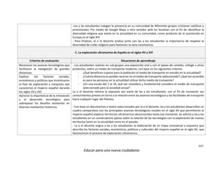 127
Educar para una nueva ciudadanía
-Los y las estudiantes indagan la presencia en su comunidad de diferentes grupos cristianos católicos y
protestantes. Por medio de Google Maps u otro servidor web los localizan con el fin de identificar la
diversidad religiosa que existe en la actualidad en su comunidad, como producto de lo acontecido en
Europa en el siglo XVI.
- Para finalizar, el o la docente analiza junto con las y los estudiantes la importancia de respetar la
diversidad de credo religioso para favorecer la sana convivencia.
C. La exploración ultramarina de España en el siglos XV y XVI
Criterios de evaluación Situaciones de aprendizaje
Reconocer los avances tecnológicos que
facilitaron la navegación de grandes
distancias.
- Los estudiantes realizan en sub-grupos una exposición oral y con el apoyo de carteles, collage u otros
productos, sobre un medio de transporte moderno, con base en los siguientes criterios:
- ¿Qué beneficios supone para la población el medio de transporte en estudio en la actualidad?
- ¿Cuánta distancia es posible recorrer en el medio de transporte seleccionado? ¿Qué tan accesible
es para las personas en la actualidad utilizar dicho medio de transporte?
- ¿En una escala del 1 al 10, qué tan novedoso y fundamental considera el medio de transporte
seleccionado para la sociedad actual?
La o el docente retoma lo expuesto por parte de las y los estudiantes, con el fin de reconocer sus
conocimientos previos en torno a la relación entre los avances tecnológicos y las facilidades de transporte
hacia cualquier lugar del Planeta.
- Con base en documentos o textos seleccionados por la o el docente, las y los estudiantes desarrollan un
cuadro comparativo con los principales avances tecnológicos navales en el siglo XV que permitieron al
imperio español explorar territorios ultramarinos desconocidos hasta ese momento. Se solicita a las y los
estudiantes en un conversatorio opinar sobre la relación de las tecnologías con la exploración de nuevos
territorios tanto en la actualidad como en el pasado.
- La o el docente asigna a las y los estudiantes la elaboración de un mapa conceptual o esquema que
describa los factores sociales, económicos, políticos y culturales del imperio español en el siglo XV, que
favorecieron el proceso de exploración ultramarina.
Explicar los factores sociales,
económicos y políticos que incentivaron
la fase de exploración y conquista que
caracterizó al imperio español durante
los siglos XV y XVI.
Apreciar la importancia de la innovación
y el desarrollo tecnológico para
sobrepasar los desafíos existentes en
diversos momentos históricos.
 