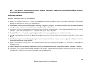 128
Educar para una nueva ciudadanía
9.2.- La Edad Moderna: la formación de los estados absolutos, la Ilustración, la Revolución Francesa y las sociedades coloniales
de América (siglos XVI-XVIII e inicios XIX)
Aprendizajes esperados
Al finalizar el período se espera que el estudiantado:
1.- Explique los principales impactos que sufrieron las sociedades aborígenes de lo que hoy es América y Costa Rica, producto de la conquista por
parte de los españoles y sus huellas en la sociedad actual.
2.- Reconozca los cambios impuestos por el imperio español en la estructura económica, social, política y cultural de las sociedades coloniales y
sus repercusiones actuales en la sociedad latinoamericana (con énfasis en Costa Rica).
3.- Describa los sistemas de trabajo (repartimiento, encomienda y esclavitud) establecidos por el imperio español para la extracción de recursos
naturales, la producción agrícola y pecuaria y su impacto en los grupos étnicos afectados.
4.- Analiza la influencia y el impacto de la religión e Iglesia Católica en la vida social y cultural de las sociedades coloniales.
5.- Distinga las principales características del legado colonial español expresadas en las sociedades latinoamericanas actuales (con énfasis en Costa
Rica).
6.- Describa las principales características que distinguieron a las monarquías absolutistas europeas durante los siglos XVI y XVIII, y su relación con
el posterior desarrollo del Estado Moderno.
7.- Explique la importancia social y cultural del movimiento intelectual de la Ilustración en el siglo XVIII y su impacto en las independencias
latinoamericanas.
8.- Explique la importancia del ideario de la Revolución Francesa en las independencias de las colonias americanas y su vigencia en el presente.
9.- Comunique, en sus propias palabras a través de medios orales, escritos, audiovisuales o tecnologías de información y comunicación (TIC) los
resultados de la indagación e investigación de procesos históricos y geográficos.
 