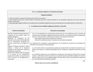 129
Educar para una nueva ciudadanía
9.2.1.- La conquista española en el continente americano
Preguntas problema
1. ¿Qué hizo posible la conquista de América por parte de los europeos?
2. ¿Qué impactos económicos, sociales políticos y culturales provocó la conquista española en las sociedades originarias de lo que se denomina
América y Costa Rica?
3. ¿Qué papel jugó la Iglesia Católica en la conquista de las sociedades originarias de lo que se denomina en el presente América y Costa Rica?
A. La conquista de las sociedades indígenas de América y Costa Rica
Criterios de evaluación Situaciones de aprendizaje
Describir los factores que permitieron la
conquista de los europeos sobre los
pueblos aborígenes.
- Con el fin de identificar los conocimientos previos de las y los estudiantes sobre el proceso de
conquista de las sociedades indígenas de América y Costa Rica, el o la docente solicita al estudiantado
anotar en trozos de papel sus percepciones respecto a los siguientes elementos:
- ¿Qué significa para usted el concepto de conquista?
- ¿Por qué los españoles pudieron conquistar las sociedades aborígenes?
-
Las respuestas son recopiladas y sistematizadas por la o el docente en la pizarra con el propósito de
identificar las percepciones del estudiantado.
- La o el docente realiza una presentación audiovisual que desarrolle el concepto de conquista y los
factores que llevaron a la debacle demográfica de las civilizaciones originarias de América y Costa
Rica.
- La o el docente asigna a las y los estudiantes en sub-grupos, la búsqueda de información en medios
escritos y audiovisuales sobre los procesos de conquista diversas sociedades indígenas de América
(aztecas, mayas, incas y las sociedades indígenas de Costa Rica). Harán una presentación audiovisual
en la cual describirán los siguientes aspectos:
Reconocer la vinculación de las
epidemias con la catástrofe demográfica
de las civilizaciones originarias de
América y Costa Rica en los siglos XV y
XVI.
Explicar el impacto económico, social,
político y cultural de la conquista
española en las civilizaciones originarias
de América y Costa Rica.
Reconocer los efectos sobre la sociedad
y la cultura de las civilizaciones
originarias de América y Costa Rica que
tuvo el proceso de evangelización y
conversión.
 