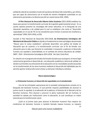 13
Educar para una nueva ciudadanía
calidad de vida de las sociedad a través de la práctica del desarrollo sostenible y, por último,
que sea capaz de comunicarse con el mundo de manera inteligente sustentado en sus
valoraciones personales y la idiosincrasia del ser costarricense (CSE, 1994).
El Plan Nacional de Desarrollo Alberto Cañas Escalante (2015-2018) establece las
bases para pensar la transformación curricular de la gestión gubernamental actual. En su
quinto capítulo presenta las estrategias del sector educativo, en la búsqueda de una
educación equitativa y de calidad para la cual se establecen vías como el “desarrollar
capacidades en el uso de TIC en los estudiantes para innovar el proceso de enseñanza y
aprendizaje” (PND, 2015-2018, p.210).
Aunado al Plan Nacional de Desarrollo 2015-2018, las Orientaciones Estratégicas del
Ministerio de Educación Pública en donde se fundamenta la visión estratégica denominada
“Educar para la nueva ciudadanía”, pretende desarrollar una política de Estado en
Educación que da sustento a la transformación curricular con el fin de brindar una
educación para la vida, que fomente la creatividad e innovación y potencie el desarrollo
humano con equidad y sostenibilidad, en el contexto de centros educativos de calidad.
(MEP. 2014. Orientaciones Estratégicas 2015-2018. San José, Costa Rica)
En relación con el programa de estudios de Estudios Sociales que se propone, el marco legal
costarricense garantiza el desarrollo de una educación académica y técnica de calidad, en
donde lo primordial una articulación de la educación con las necesidades sociales buscando
así la transformación de los seres humanos mediante el desarrollo de habilidades que les
permita aportar al desarrollo social y forjar su bienestar individual y colectivo.
Marco Epistemológico
a. El bienestar humano y el desarrollo de capacidades en el estudiantado:
Una de las principales aspiraciones de la sociedad contemporánea consiste en la
búsqueda del bienestar humano, el cual permite mayores posibilidades de alcanzar la
justicia social, la equidad, la erradicación de la pobreza, el fomento de la libertad y de los
derechos humanos. Para alcanzar y procurar la plena realización del ser humano, la
sociedad ha optado por instituciones como la educación, la cual constituye un motor
esencial para la transformación social.
¿Cuál es el primer paso para alcanzar el bienestar humano? Para mejorar las
condiciones de bienestar humano o también llamado riqueza humana, se requiere
 