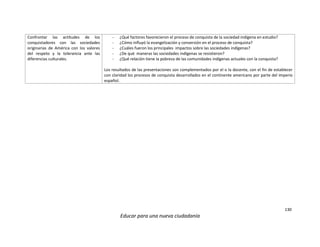 130
Educar para una nueva ciudadanía
Confrontar las actitudes de los
conquistadores con las sociedades
originarias de América con los valores
del respeto y la tolerancia ante las
diferencias culturales.
- ¿Qué factores favorecieron el proceso de conquista de la sociedad indígena en estudio?
- ¿Cómo influyó la evangelización y conversión en el proceso de conquista?
- ¿Cuáles fueron los principales impactos sobre las sociedades indígenas?
- ¿De qué maneras las sociedades indígenas se resistieron?
- ¿Qué relación tiene la pobreza de las comunidades indígenas actuales con la conquista?
Los resultados de las presentaciones son complementados por el o la docente, con el fin de establecer
con claridad los procesos de conquista desarrollados en el continente americano por parte del imperio
español.
 