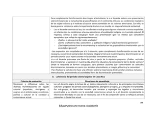 134
Educar para una nueva ciudadanía
Para complementar la información descrita por el estudiante, la o el docente elabora una presentación
sobre el impacto de la esclavitud de grupos africanos en el continente africano, las condiciones insalubres
de los viajes en barco y el maltrato al que se vieron sometidos en las colonias americanas. Con ello, se
busca generar conciencia sobre la importancia de vivir en un mundo sin ninguna forma de esclavitud.
- La o el docente suministra a las y los estudiantes en sub-grupos algunos relatos de cronistas españoles,
en relación con las condiciones a las que sometieron a la población indígena en el periodo colonial. Al
respecto, solicita a cada sub-grupo hacer una presentación (por los medios que consideren
apropiados) que refleje los siguientes elementos:
- ¿Cuál es la idea central del relato analizado?
- ¿Cómo se afectó la vida y costumbres la población indígena? ¿Qué resistencias generaron?
- ¿Qué repercusiones tuvo la encomienda y la esclavitud en los grupos étnicos involucrados y en la
sociedad en general?
- Las respuestas son recopiladas por el o la docente, quien complementa la información en caso de ser
necesario, con el fin de comprender de manera integral el tema de la dominación y discriminación en el
periodo colonial y sus repercusiones en la sociedad latinoamericana actual.
-La o el docente promueve una lluvia de ideas a partir de la siguiente pregunta: ¿Cuáles actitudes
discriminatorias se aprecian en nuestra vida, el centro educativo, la comunidad o barrio donde vivimos?
Desde la respuesta se forman sub-grupos para plantear acciones que contrarresten las actitudes
discriminatorias, tomando en cuenta tres ámbitos: el estudiante, el colegio, el barrio y la comunidad.
-Para finalizar la o el docente hace una reflexión sobre la importancia de desarrollar prácticas inclusivas
interculturales; promoviendo así sociedades libres de discriminación y xenofobia.
D. La herencia del período colonial español en Costa Rica
Criterios de evaluación Situaciones de aprendizaje
Reconocer y reflexionar sobre las
diversas manifestaciones del legado
colonial (españoles, aborígenes y
negros) en el ámbito social, económico,
político y cultural en la sociedad y
costarricense actual.
- La o el docente asigna la lectura de un texto o documento referente a los principales sincretismos
culturales y legados del período colonial (españoles, aborígenes y negros), y su impacto en el presente.
Por sub-grupos, se desarrollan murales que retraten y expongan los legados y sincretismos
encontrados y su relación con la sociedad costarricense actual. La o el docente complementa la
información brindada en caso de ser necesario, con el fin de comprender cómo se refleja el periodo
colonial en la Costa Rica actual.
 