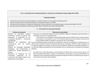 135
Educar para una nueva ciudadanía
9.2.3.- La formación de los estados absolutos, la Ilustración y la Revolución Francesa (siglos XVI al XVIII)
Preguntas problema
1. ¿De qué forma la estructura del estado absoluto y moderno influyen en la concepción de estado actual?
2. ¿Cuál es el impacto que ha tenido la ilustración en la sociedad europea y el mundo?
3. ¿De qué forma los procesos y las ideas de la Revolución Francesa marcaron a la sociedad europea y americana del siglo XVIII y XIX?
4. ¿Por qué motivos el presente no puede ser comprendido sin entender los procesos del siglo XVIII?
A. La formación de monarquías absolutas
Criterios de evaluación Situaciones de aprendizaje
Describir los principales cambios
económicos, sociales y políticos que
propiciaron el surgimiento de las
monarquías absolutas o monarquías
centralizadas.
- Para iniciar, la o el docente solicita a las y los estudiantes trabajar en sub-grupos, para desarrollar un
sociodrama con base en el siguiente tema:
- ¿Que pasaría en la actualidad si todo el poder político del país residiera única y exclusivamente
en una persona -por ejemplo un rey-? El o la docente debe procurar que analicen situaciones de
la vida cotidiana donde se requiere la intervención de las autoridades.
Las y los estudiantes planean y presentan el sociodrama al resto de los compañeros, al tiempo que la o el
docente hace anotaciones sobre los elementos descritos por cada grupo. Al final de cada sociodrama, el
o la docente pregunta a los grupos la razón por la que escogieron representar una temática específica. La
o el docente integra las percepciones de los estudiantes con una introducción al concepto de monarquías
absolutas.
- Por medio de un video documental, una presentación en Power Point u otros recursos que la o el
docente considere apropiado, se realiza una introducción a los factores o las causas que facilitaron el
surgimiento de las monarquías absolutas europeas del siglo XVI al XVIII y la importancia que supuso el
mercantilismo para dicho sistema político.
Identificar la importancia del
mercantilismo para los estados
absolutos.
Analizar los principales postulados
ideológicos que fundamentaron la
existencia de estados absolutistas en
Europa.
Reconocer la relevancia de las
monarquías absolutistas en la
construcción del Estado moderno que
poseemos en la actualidad.
 