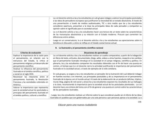 136
Educar para una nueva ciudadanía
- La o el docente solicita a las y los estudiantes en sub-grupos indagar y valorar los principales postulados
o las ideas de pensadores europeos que justificaron la necesidad de un estado absolutista. A través de
una presentación a través de medios audiovisuales, TIC u otro medio que las y los estudiantes
consideren oportuno, presentan a la clase las principales ideas de cada pensador y comparten su
opinión sobre el significado para la sociedad actual.
- La o el docente solicita a las y los estudiantes hacer una lectura de un texto sobre las características
de las monarquías absolutistas y su relación con el Estado moderno. Procure que comenten las
diferencias entre ambos.
- Luego en un conversatorio, la o el docente solicita a los y las estudiantes sus apreciaciones sobre la
temática en discusión y cómo se refleja en el Estado costarricense actual.
B. La Ilustración y el pensamiento científico-racional
Criterios de evaluación Situaciones de aprendizaje
Explicar la importancia de la razón para
el pensamiento, en relación con la
estructura del Estado, la crítica al
pensamiento religioso y el desarrollo del
pensamiento científico.
- La o el docente solicita a los y las estudiantes realizar un cuadro comparativo, a partir de la indagación
en libros de texto, artículos, documentales, blogs, wikis, videos u otras fuentes, respecto a los cambios
que el pensamiento ilustrado introdujo en la sociedad en el campo religioso, científico y político. En
plenaria, los y las estudiantes comparten los resultados obtenidos con el fin de hacer una puesta en
común, al tiempo que la o el docente cierra la actividad justificando la importancia del pensamiento
ilustrado en la sociedad actual, a través de ejemplos de la vida cotidiana.
- En sub-grupos, se asigna a las y los estudiantes un pensador de la ilustración del cual deberán indagar
en fuentes escritas o en internet, sus principales postulados y de su importancia en el pensamiento
ilustrado de la época y en el mundo actual. A través de la elaboración de un producto (afiches, tríptico,
mural, blog, página de red social u otras) los y las estudiantes exponen los resultados de sus hallazgos
a la clase, reconociendo la importancia para la sociedad actual de los postulados planteados. La o el
docente hace una síntesis del tema con el fin de generar una puesta en común sobre las características
de los pensadores ilustrados.
- Luego, las y los estudiantes realizan un informe sobre lo que consideran puede ser el efecto de las ideas
ilustradas en pueblos que son gobernados por una sola persona o por personas ajenas a la sociedad. La o
Analizar la influencia del pensamiento
Ilustrado en el ámbito científico, político
y social en el siglo XVIII.
Reconocer las relaciones entre el
pensamiento ilustrado, la Revolución
Francesa y las sociedades coloniales en
América.
Valorar la importancia que representa
para la sociedad actual los postulados y
principios del pensamiento ilustrado en
el ámbito político, cultural y científico.
 