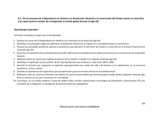 138
Educar para una nueva ciudadanía
9.3.- De los procesos de independencia en América y la Revolución Industrial a la construcción del Estado-nación en Costa Rica
y las repercusiones sociales de la integración al mundo global durante el siglo XIX
Aprendizajes esperados
Al finalizar el periodo se espera que el estudiantado:
1. Explique las causas de la Independencia en América y en Costa Rica en los inicios del siglo XIX.
2. Identifique los principales rasgos que definieron la Revolución Industrial y su impacto en la sociedad europea y costarricense.
3. Conozca los principales problemas políticos y económicos que afectaron la formación del Estado en Costa Rica en la primera mitad primera
mitad del siglo XIX.
4. Reconozca la importancia de la Campaña Nacional (1856-1857) para la consolidación de la soberanía nacional y en la construcción de la identidad
nacional.
5. Reflexione sobre las razones que explican el ascenso de los militares al poder en la segunda mitad del siglo XIX.
6. Identifique el significado social y jurídico de las reformas liberales que se llevaron a cabo entre 1870 y 1890.
7. Describa los factores que impulsaron la expansión agroexportadora por medio del café y del banano y sus implicaciones en la estructura
económica, social y cultural.
8. Identifica la importancia de la agricultura para la exportación y para el consumo interno en la sociedad actual.
9. Reflexione sobre las prácticas culturales y los hábitos de consumo desarrollados por diversos grupos sociales desde la segunda mitad del siglo
XIX y su relación con los que se practican en la actualidad.
10. Comunique, en sus propias palabras a través de medios orales, escritos, audiovisuales o tecnologías de información y comunicación (TIC), los
resultados de la indagación e investigación de procesos históricos y geográficos.
 