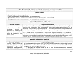 139
Educar para una nueva ciudadanía
9.3.1.- El surgimiento de naciones en el continente americano: los procesos independentistas
Preguntas problema
1-¿Qué significa para un país ser independiente?
2-¿Qué factores propiciaron las independencias de las colonias españolas?
3-¿Por qué motivos el proceso de independencia de Centroamérica fue diferente a otros del continente?
4-¿Qué impacto tuvieron las independencias en la vida cotidiana de esas sociedades?
A. Las ideas independentistas en América Latina
Criterios de evaluación Situaciones de aprendizaje
Explicar las condiciones
económicas, políticas e
ideológicas que incentivaron a
determinados grupos sociales a
buscar la independencia del
imperio español.
- A través de un sociodramas, las y los estudiantes representan sus ideas sobre lo que para ellos significa el
concepto de ser independiente de un otro país o ente (representaciones sobre la vida cotidiana). Una vez
presentados los sociodramas, la o el docente pregunta al estudiantado las razones por escogieron representar
esa temática específica, con el fin de recopilar información y comprender las percepciones sobre el tema.
- La o el docente solicita a los y las estudiantes la elaboración de un marco conceptual en el cual identifiquen, a
partir de la lectura de un documento, texto, artículos u otras fuentes escritas, los principales factores
ideológicos, económicos y políticos que en general propiciaron los movimientos independentistas en América
Latina. En plenaria, comparten las apreciaciones realizadas y generan un consenso sobre el tema.
B. Procesos independentistas en América
Criterios de evaluación Situaciones de aprendizaje
Comparar, a través de estudios de
caso, los procesos y las
repercusiones de los
movimientos independentistas
en las colonias de América.
- En grupos de trabajo, la o el docente asigna a las y los estudiantes la indagación de información en diferentes
fuentes escritas o audiovisuales, el estudio de uno de los movimientos independentistas de América (uno
por grupo), con base en los siguientes criterios:
- ¿Cuáles fueron las principales razones por las que dicho territorio colonial inició un movimiento
independentista?
 