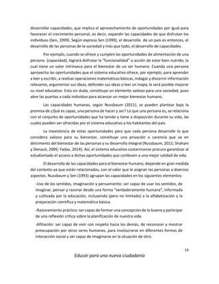 14
Educar para una nueva ciudadanía
desarrollar capacidades, que implica el aprovechamiento de oportunidades por igual para
favorecer el crecimiento personal, es decir, expandir las capacidades de que disfrutan los
individuos (Sen, 1999). Según expresa Sen (1999), el desarrollo de un país es entonces, el
desarrollo de las personas de la sociedad y más que todo, el desarrollo de capacidades.
Por ejemplo, cuando se ofrece y cumplen las oportunidades de alimentación de una
persona (capacidad), logrará disfrutar la “funcionalidad” o acción de estar bien nutrido, la
cual tiene un valor intrínseco para el bienestar de un ser humano. Cuando una persona
aprovecha las oportunidades que el sistema educativo ofrece, por ejemplo, para aprender
a leer y escribir, a realizar operaciones matemáticas básicas, indagar y discernir información
relevante, argumentar sus ideas, defender sus ideas o leer un mapa, le será posible mejorar
su nivel educativo. Esto sin duda, constituye un elemento valioso para una sociedad, pues
abre las puertas a cada individuo para alcanzar un mejor bienestar humano.
Las capacidades humanas, según Nussbaum (2011), se pueden plantear bajo la
premisa de ¿Qué es capaz, una persona de hacer y ser? Lo que una persona es, se relaciona
con el conjunto de oportunidades que ha tenido y tiene a disposición durante su vida, las
cuales pueden ser ofrecidas por el sistema educativo a los habitantes del país.
La inexistencia de estas oportunidades para que cada persona desarrolle lo que
considera valioso para su bienestar, constituye una privación o carencia que va en
detrimento del bienestar de las personas y su desarrollo integral (Nussbaum, 2011; Shahani
y Denauli, 2009; Yadav, 2014). Así, el sistema educativo costarricense procura garantizar al
estudiantado el acceso a dichas oportunidades que conlleven a una mejor calidad de vida.
El desarrollo de las capacidades para el bienestar humano, depende en gran medida
del contexto ya que están relacionadas, con el valor que le asignan las personas a diversos
aspectos. Nussbaum y Sen (1993) agrupan las capacidades en los siguientes elementos:
-Uso de los sentidos, imaginación y pensamiento: ser capaz de usar los sentidos, de
imaginar, pensar y razonar desde una forma “verdaderamente humana”, informada
y cultivada por la educación, incluyendo (pero no limitado) a la alfabetización y la
preparación científica y matemática básica.
-Razonamiento práctico: ser capaz de formar una concepción de lo bueno y participar
de una reflexión crítica sobre la planificación de nuestra vida.
-Afiliación: ser capaz de vivir con respeto hacia los demás, de reconocer y mostrar
preocupación por otros seres humanos, para involucrarse en diferentes formas de
interacción social y ser capaz de imaginarse en la situación de otro.
 