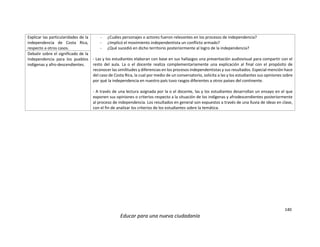 140
Educar para una nueva ciudadanía
Explicar las particularidades de la
independencia de Costa Rica,
respecto a otros casos.
- ¿Cuáles personajes o actores fueron relevantes en los procesos de independencia?
- ¿Implicó el movimiento independentista un conflicto armado?
- ¿Qué sucedió en dicho territorio posteriormente al logro de la independencia?
- Las y los estudiantes elaboran con base en sus hallazgos una presentación audiovisual para compartir con el
resto del aula. La o el docente realiza complementariamente una explicación al final con el propósito de
reconocer las similitudes y diferencias en los procesos independentistas y sus resultados. Especial mención hace
del caso de Costa Rica, la cual por medio de un conversatorio, solicita a las y los estudiantes sus opiniones sobre
por qué la independencia en nuestro país tuvo rasgos diferentes a otros países del continente.
- A través de una lectura asignada por la o el docente, las y los estudiantes desarrollan un ensayo en el que
exponen sus opiniones o criterios respecto a la situación de los indígenas y afrodescendientes posteriormente
al proceso de independencia. Los resultados en general son expuestos a través de una lluvia de ideas en clase,
con el fin de analizar los criterios de los estudiantes sobre la temática.
Debatir sobre el significado de la
Independencia para los pueblos
indígenas y afro-descendientes.
 