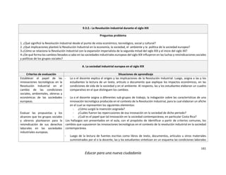 141
Educar para una nueva ciudadanía
9.3.2.- La Revolución Industrial durante el siglo XIX
Preguntas problema
1. ¿Qué significó la Revolución Industrial desde el punto de vista económico, tecnológico, social y cultural?
2. ¿Qué implicaciones planteó la Revolución Industrial en la economía, la sociedad, el ambiente y la política de la sociedad europea?
3-¿Cómo se relaciona la Revolución Industrial con la expansión imperialista de la segunda mitad del siglo XIX y el inicio del siglo XX?
4-¿De qué forma los cambios llevados a cabo en las sociedades industriales europeas del siglo XIX influyeron en las luchas y reivindicaciones sociales
y políticas de los grupos sociales?
A. La sociedad industrial europea en el siglo XIX
Criterios de evaluación Situaciones de aprendizaje
Establecer el papel de las
innovaciones tecnológicas en la
Revolución Industrial en el
cambio de las condiciones
sociales, ambientales, obreras y
económicas de las sociedades
europeas.
- La o el docente explica el origen y las implicaciones de la Revolución Industrial. Luego, asigna a las y los
estudiantes la lectura de un texto, artículo o documento que explique los impactos económicos, en las
condiciones de vida de la sociedad y en el ambiente. Al respecto, las y los estudiantes elaboran un cuadro
comparativo en el que distinguen los cambios.
- La o el docente asigna a diferentes sub-grupos de trabajo, la indagación sobre las características de una
innovación tecnológica producida en el contexto de la Revolución Industrial, para la cual elaboran un afiche
en el cual se representen los siguientes elementos:
- ¿Cómo surgió la invención asignada?
- ¿Cuáles fueron las repercusiones de esa innovación en la sociedad de dicho periodo?
- ¿Cuál es el papel que tal innovación en la sociedad contemporánea, en particular Costa Rica?
Los hallazgos son presentados en el aula, con el propósito de identificar a partir de criterios comunes, los
cambios que supusieron las innovaciones tecnológicas en el contexto de la revolución industrial en la sociedad
contemporánea.
- Luego de la lectura de fuentes escritas como libros de texto, documentos, artículos u otros materiales
suministrados por el o la docente, las y los estudiantes sintetizan en un esquema las condiciones laborales
Evaluar las propuestas y los
alcances que los grupos sociales
y obreros plantearon para la
reivindicación de sus derechos
laborales en las sociedades
industriales europeas.
 