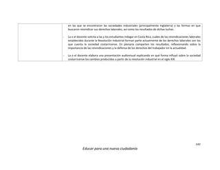 142
Educar para una nueva ciudadanía
en las que se encontraron las sociedades industriales (principalmente Inglaterra) y las formas en que
buscaron reivindicar sus derechos laborales, así como los resultados de dichas luchas.
- La o el docente solicita a las y los estudiantes indagar en Costa Rica, cuáles de las reivindicaciones laborales
establecidos durante la Revolución Industrial forman parte actualmente de los derechos laborales con los
que cuenta la sociedad costarricense. En plenaria comparten los resultados, reflexionando sobre la
importancia de las reivindicaciones y la defensa de los derechos del trabajador en la actualidad.
- La o el docente elabora una presentación audiovisual explicando en qué forma influyó sobre la sociedad
costarricense los cambios producidos a partir de la revolución industrial en el siglo XIX.
 