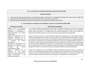 143
Educar para una nueva ciudadanía
9.3.3.- La formación y consolidación del Estado costarricense (1821-1890)
Preguntas problema
1. ¿Qué tareas afrontaron los gobernantes y la sociedad para obtener la formación y consolidación del Estado costarricense durante el siglo XIX?
2. ¿Qué obstáculos enfrentó el proceso de construcción del Estado en Costa Rica en el siglo XIX?
3. ¿Qué son las reformas liberales y cuál fue su contribución a la consolidación del Estado costarricense?
A. De los localismos a la fundación de la República: el camino a la centralización (1821-1848)
Criterios de evaluación Situaciones de aprendizaje
Explicar cómo los localismos
posteriores a la independencia
dificultaron la centralización e
institucionalización del Estado
costarricense.
- La o el docente elabora una explicación inicial sobre el concepto de estado, su estructura, así como la
relevancia para la sociedad costarricense actual. Luego, a través de una lluvia de ideas, las y los estudiantes
opinan sobre qué pasaría si la sociedad actual no estuviera organizada a través de un Estado con
instituciones de ámbito nacional, con el fin de reconocer las ideas previas del estudiantado.
- Luego, la o el docente solicita a los y las estudiantes organizarse en sub-grupos, los cuales deberán elaborar
una breve presentación (con los medios o recursos que él o la docente considere oportunos) en relación
con los primeros procesos encaminados a la formación del Estado costarricense y los resultados generados
(por ejemplo, las razones por las que surgieron localismos en el país y los resultados de dicha situación, las
causas por las cuáles Costa Rica se separó oficialmente de la Federación Centroamericana, los motivos por
los cuales se fundó la República de Costa Rica). Las presentaciones de los hallazgos son complementadas
por el o la docente, quien realiza una explicación sobre cómo cada proceso desarrollado en la primera mitad
del siglo XIX conlleva a un creciente proceso de centralización política y de institucionalización.
- A través de un esquema, las y los estudiantes explican la importancia de las fronteras y el control del
territorio en la definición de los estados actuales. Los resultados son compartidos en un conversatorio sobre
el tema, el cual es complementado por una presentación audiovisual de la o el docente, respecto a los
acuerdos limítrofes firmados por Costa Rica y su importancia en la definición territorial del país.
Explicar las implicaciones de la
separación definitiva de la
Federación Centroamericana en
la formación del Estado
costarricense.
Reconocer la importancia de la
fundación de la República en la
formación del Estado
costarricense en 1848.
Valorar la relevancia de la
definición de los límites
fronterizos en la consolidación del
Estado costarricense y sus
implicaciones actuales.
 