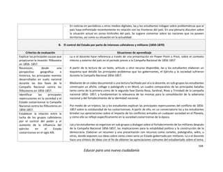 144
Educar para una nueva ciudadanía
- En noticias en periódicos u otros medios digitales, las y los estudiantes indagan sobre problemáticas que el
país haya enfrentado recientemente en relación con las fronteras del país. En una plenaria discuten sobre
la situación actual en zonas limítrofes del país. Se sugiere comentar sobre las naciones que no poseen
territorios, así como su situación en la actualidad.
B. El control del Estado por parte de intereses cafetaleros y militares (1850-1870)
Criterios de evaluación Situaciones de aprendizaje
Explicar las principales causas que
propiciaron la invasión filibustera
en 1856- 1857.
- La o el docente hace referencia a través de una presentación en Power Point o Prezi, sobre el contexto
interno y externo del país en el periodo previo a la Campaña Nacional de 1856-1857
- A partir de la lectura de un texto, artículo u otro recurso disponible, las y los estudiantes elaboran un
esquema que detalle los principales problemas que los gobernantes, el Ejército y la sociedad sufrieron
durante la Campaña Nacional 1856-1857.
- Mediante de un video documental o una lectura facilitada por el o la docente, en sub-grupos los estudiantes
construyen un afiche, collage o paleógrafo o en Word, un cuadro comparativo de las principales batallas
tanto como de la primera como de la segunda fase (Santa Rosa, Sardinal, Rivas y Trinidad) de la campaña
nacional 1856- 1857, y fundamentan la relevancia de las mismas para la consolidación de la soberanía
nacional y del fortalecimiento de la identidad nacional.
- Por medio de un tríptico, las y los estudiantes explican las principales repercusiones del conflicto de 1856-
1857 sobre la cotidianidad de los costarricenses. A partir de ello, en un conversatorio las y los estudiantes
brindan sus apreciaciones sobre el impacto de los conflictos armados en cualquier sociedad en el Planeta,
y cómo ello se reflejó específicamente en la sociedad costarricense de la época.
- Las y los estudiantes se organizan en sub-grupos y dialogan sobre el fortalecimiento de los militares después
de la Campaña Nacional 1856-1857, las implicaciones para la estabilidad política y la construcción de la
democracia. Elaboran un resumen y una presentación con recursos como carteles, paleógrafos, wikis, u
otros, donde exponen sus ideas sobre cómo creen sería un Estado gobernado por militares. La o el docente
hace una síntesis de ideas con el fin de obtener las apreciaciones comunes del estudiantado sobre el tema.
Reconocer, desde una
perspectiva geográfica e
histórica, los principales eventos
desarrollados en suelo nacional
durante las dos fases de la
Campaña Nacional contra los
filibusteros en 1856-1857.
Identificar las principales
repercusiones en la sociedad y el
Estado costarricense la Campaña
Nacional contra los filibusteros en
1856-1857.
Establecer la relación entre la
lucha de los grupos cafetaleros
por el control del poder y el
aumento de la influencia del
ejército en el Estado
costarricense en el siglo XIX.
 