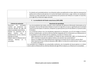 145
Educar para una nueva ciudadanía
- En relación con la actividad anterior, la o el docente realiza una explicación en clase, sobre las consecuencias
políticas de la influencia del ejército en el control del Estado costarricense. Luego, solicita a los estudiantes
relacionar sus ideas aportadas con las características de la presencia de militares en el poder en Costa Rica
en el siglo XIX, en busca de rasgos comunes.
C. La consolidación del Estado costarricense (1870-1890)
Criterios de evaluación Situaciones de aprendizaje
Reconocer los principales
cambios que propiciaron las
reformas liberales del siglo XIX
sobre la sociedad costarricense.
- Las y los estudiantes leen textos, artículos u otros materiales de referencia información relacionada con las
principales reformas liberales desarrolladas en el país en el siglo XIX, así como su significado para la sociedad
costarricense de la época. En plenaria, comparten sus apreciaciones con el fin de obtener un consenso sobre
la temática.
- La o el docente solicita a las y los estudiantes organizarse en sub-grupos, con el fin de indagar en fuentes
escritas o audiovisuales, una de las reformas liberales (asignadas por la o el docente) y sus implicaciones en
la actualidad en la vida cotidiana de los ciudadanos, con base en criterios como:
- ¿Qué importancia tuvo para la sociedad y el Estado las leyes anticlericales 1884 y la Constitución de
1871? ¿Cuál fue la reacción de la Iglesia Católica y los sectores más conservadores?
- ¿Qué es un Código Civil? ¿Qué disposiciones mejoraron la situación de las mujeres y de los niños?
- ¿Qué importancia tuvo la reforma educativa 1885-1886 en la vida de los costarricenses?, ¿Qué cambió
en el plano educativo?
Los resultados de la indagación son presentados oralmente, con el propósito de buscar generar un criterio
común sobre la influencia de las reformas liberales del siglo XIX en la época y su influencia en la actualidad.
Analizar las reacciones de la
Iglesia Católica ante el
establecimiento de las reformas
liberales en el país
Debatir sobre la influencia de las
reformas liberales en la
actualidad.
 