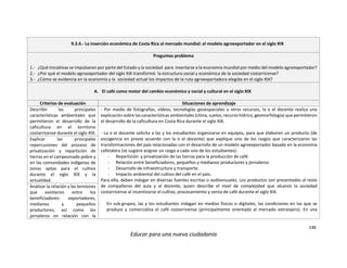 146
Educar para una nueva ciudadanía
9.3.4.- La inserción económica de Costa Rica al mercado mundial: el modelo agroexportador en el siglo XIX
Preguntas problema
1.- ¿Qué iniciativas se impulsaron por parte del Estado y la sociedad para insertarse a la economía mundial por medio del modelo agroexportador?
2.- ¿Por qué el modelo agroexportador del siglo XIX transformó la estructura social y económica de la sociedad costarricense?
3.- ¿Cómo se evidencia en la economía y la sociedad actual los impactos de la ruta agroexportadora elegida en el siglo XIX?
A. El café como motor del cambio económico y social y cultural en el siglo XIX
Criterios de evaluación Situaciones de aprendizaje
Describir las principales
características ambientales que
permitieron el desarrollo de la
caficultura en el territorio
costarricense durante el siglo XIX.
- Por medio de fotografías, vídeos, tecnologías geoespaciales u otros recursos, la o el docente realiza una
explicación sobre las características ambientales (clima, suelos, recurso hídrico, geomorfología) que permitieron
el desarrollo de la caficultura en Costa Rica durante el siglo XIX.
- La o el docente solicita a las y los estudiantes organizarse en equipos, para que elaboren un producto (de
escogencia en previo acuerdo con la o el docente) que explique uno de los rasgos que caracterizaron las
transformaciones del país relacionadas con el desarrollo de un modelo agroexportador basado en la economía
cafetalera (se sugiere asignar un rasgo a cada uno de los estudiantes):
- Repartición y privatización de las tierras para la producción de café.
- Relación entre beneficiadores, pequeños y medianos productores y jornaleros.
- Desarrollo de infraestructura y transporte.
- Impacto ambiental del cultivo del café en el país.
Para ello, deben indagar en diversas fuentes escritas o audiovisuales. Los productos son presentados al resto
de compañeros del aula y al docente, quien describe el nivel de complejidad que alcanzó la sociedad
costarricense al incentivarse el cultivo, procesamiento y venta de café durante el siglo XIX.
- En sub-grupos, las y los estudiantes indagan en medios físicos o digitales, las condiciones en las que se
produce y comercializa el café costarricense (principalmente orientado al mercado extranjero). En una
Explicar las principales
repercusiones del proceso de
privatización y repartición de
tierras en el campesinado pobre y
en las comunidades indígenas de
zonas aptas para el cultivo
durante el siglo XIX y la
actualidad.
Analizar la relación y las tensiones
que existieron entre los
beneficiadores- exportadores,
medianos y pequeños
productores, así como los
jornaleros en relación con la
 