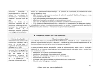 147
Educar para una nueva ciudadanía
producción, beneficiado y
comercio del café en el siglo XIX.
plenaria, la o el docente escucha los hallazgos y las opiniones del estudiantado, al cual además le solicita
referirse al siguiente tema:
- ¿Qué áreas del o regiones son productoras de café en la actualidad? ¿Qué beneficios genera a esas
zonas la producción de café?
- ¿Qué actores sociales están involucrados en esas actividades?
- ¿Cuáles son los actuales mercados de venta del café costarricense?
- ¿Qué tipos de café producido en el país son los más gustados en el exterior y por qué?
- ¿Qué problemáticas ambientales enfrenta la producción y el procesamiento del café en la actualidad?
La actividad culmina con una presentación del docente sobre los cambios y la situación actual de la producción
cafetalera, en la cual se relacionan e intercambian las opiniones del estudiantado.
Explicar las necesidades de
infraestructura y transporte que
surgieron a partir del cultivo del
café.
Explicar los efectos de la
producción cafetalera en las
condiciones ambientales del país.
Reconocer las condiciones y
desafíos actuales de la
producción sostenible cafetalera
en el país y su comercialización.
B. La producción bananera en el Caribe costarricense
Criterios de evaluación Situaciones de aprendizaje
Explicar las razones por las cuales
el ferrocarril al Atlántico fue el
punto de partida para el
surgimiento de las plantaciones
bananeras en el Caribe.
- La o el docente realiza una presentación en Power Point o Prezi, acerca de las causas y problemáticas que
suscitó la construcción del ferrocarril al Atlántico y el origen de las tierras para el establecimiento de las
plantaciones bananeras en el Caribe costarricense durante el siglo XIX.
- Las y los estudiantes explican la diversidad cultural de la población de la región caribe, a partir de la
elaboración de un tríptico en el cual expresan las principales rasgos de cada grupo étnico o nacional con
base en elementos como:
- Motivos por los que dichos grupos llegaron al país.
- Condiciones laborales y de vida en la plantación bananera.
- Relaciones de la United Fruit Company con los distintos grupos.
- Cotidianidad y formas de ocio.
- Principales prácticas culturales que introdujeron al territorio costarricense.
- Situación actual de los grupos en estudio.
Reconocer las áreas geográficas
de procedencia de la mano de
obra que laboró en las
plantaciones bananeras del
caribe en el siglo XIX e inicios del
XX, y su contribución a la
diversidad cultural de la región.
 