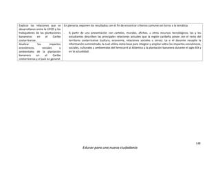 148
Educar para una nueva ciudadanía
Explicar las relaciones que se
desarrollaron entre la UFCO y los
trabajadores de las plantaciones
bananeras en el Caribe
costarricense.
En plenaria, exponen los resultados con el fin de encontrar criterios comunes en torno a la temática.
- A partir de una presentación con carteles, murales, afiches, u otros recursos tecnológicos, las y los
estudiantes describen las principales relaciones actuales que la región caribeña posee con el resto del
territorio costarricense (cultura, economía, relaciones sociales u otros). La o el docente recopila la
información suministrada, la cual utiliza como base para integrar y ampliar sobre los impactos económicos,
sociales, culturales y ambientales del ferrocarril al Atlántico y la plantación bananera durante el siglo XIX y
en la actualidad.
Analizar los impactos
económicos, sociales y
ambientales de la plantación
bananera en el Caribe
costarricense y el país en general.
 