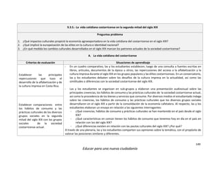 149
Educar para una nueva ciudadanía
9.3.5.- La vida cotidiana costarricense en la segunda mitad del siglo XIX
Preguntas problema
1. ¿Qué impactos culturales propició la economía agroexportadora en la vida cotidiana del costarricense en el siglo XIX?
2. ¿Qué implicó la europeización de las elites en la cultura e identidad nacional?
3. ¿En qué medida los cambios culturales desarrollados en el siglo XIX marcan los patrones actuales de la sociedad costarricense?
A. La vida cotidiana del costarricense
Criterios de evaluación Situaciones de aprendizaje
Establecer las principales
repercusiones que tuvo el
desarrollo de la alfabetización y de
la cultura impresa en Costa Rica.
- En un cuadro comparativo, las y los estudiantes establecen; luego de una consulta a fuentes escritas en
libros, artículos, documentos de la época u otros; las repercusiones del acceso a la alfabetización y la
cultura impresa durante el siglo XIX en los grupos populares y las élites costarricenses. En un conversatorio,
las y los estudiantes debaten sobre los desafíos de la cultura impresa en la actualidad, así como las
similitudes o diferencias con la sociedad costarricense del siglo XIX.
- Las y los estudiantes se organizan en sub-grupos y elaboran una presentación audiovisual sobre las
principales creencias, los hábitos de consumo y las prácticas culturales de la sociedad costarricense actual,
así como la procedencia de los bienes y servicios que consume. Por diversos medios el estudiantado indaga
sobre las creencias, los hábitos de consumo y las prácticas culturales que los diversos grupos sociales
desarrollaron en el siglo XIX a partir de la consolidación de la economía cafetalera. Al respecto, las y los
estudiantes elaboran un ensayo en relación a las siguientes interrogantes:
- ¿Qué creencias, hábitos de consumo y prácticas culturales se han mantenido en el país desde el siglo
XIX?
- ¿Qué características en común tienen los hábitos de consumo que tenemos hoy en día en el país en
relación con los del siglo XIX?
- ¿Qué diferencias existen en relación con las pautas culturales del siglo XIX? ¿Por qué?
A través de una plenaria, las y los estudiantes comparten sus opiniones sobre la temática, con el propósito de
valorar las posiciones similares y diferentes.
Establecer comparaciones entre
los hábitos de consumo y las
prácticas culturales de los diversos
grupos sociales en la segunda
mitad del siglo XIX con los grupos
sociales de la sociedad
costarricense actual.
 