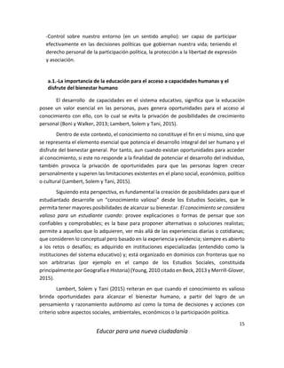 15
Educar para una nueva ciudadanía
-Control sobre nuestro entorno (en un sentido amplio): ser capaz de participar
efectivamente en las decisiones políticas que gobiernan nuestra vida; teniendo el
derecho personal de la participación política, la protección a la libertad de expresión
y asociación.
a.1.-La importancia de la educación para el acceso a capacidades humanas y el
disfrute del bienestar humano
El desarrollo de capacidades en el sistema educativo, significa que la educación
posee un valor esencial en las personas, pues genera oportunidades para el acceso al
conocimiento con ello, con lo cual se evita la privación de posibilidades de crecimiento
personal (Boni y Walker, 2013; Lambert, Solem y Tani, 2015).
Dentro de este contexto, el conocimiento no constituye el fin en sí mismo, sino que
se representa el elemento esencial que potencia el desarrollo integral del ser humano y el
disfrute del bienestar general. Por tanto, aun cuando existan oportunidades para acceder
al conocimiento, si este no responde a la finalidad de potenciar el desarrollo del individuo,
también provoca la privación de oportunidades para que las personas logren crecer
personalmente y superen las limitaciones existentes en el plano social, económico, político
o cultural (Lambert, Solem y Tani, 2015).
Siguiendo esta perspectiva, es fundamental la creación de posibilidades para que el
estudiantado desarrolle un “conocimiento valioso” desde los Estudios Sociales, que le
permita tener mayores posibilidades de alcanzar su bienestar. El conocimiento se considera
valioso para un estudiante cuando: provee explicaciones o formas de pensar que son
confiables y comprobables; es la base para proponer alternativas o soluciones realistas;
permite a aquellos que lo adquieren, ver más allá de las experiencias diarias o cotidianas;
que consideren lo conceptual pero basado en la experiencia y evidencia; siempre es abierto
a los retos o desafíos; es adquirido en instituciones especializadas (entendido como la
instituciones del sistema educativo) y; está organizado en dominios con fronteras que no
son arbitrarias (por ejemplo en el campo de los Estudios Sociales, constituida
principalmente por Geografía e Historia) (Young, 2010 citado en Beck, 2013 y Merrill-Glover,
2015).
Lambert, Solem y Tani (2015) reiteran en que cuando el conocimiento es valioso
brinda oportunidades para alcanzar el bienestar humano, a partir del logro de un
pensamiento y razonamiento autónomo así como la toma de decisiones y acciones con
criterio sobre aspectos sociales, ambientales, económicos o la participación política.
 