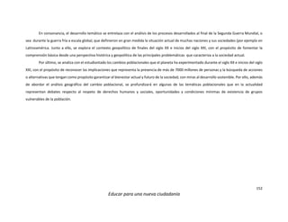 152
Educar para una nueva ciudadanía
En consonancia, el desarrollo temático se entrelaza con el análisis de los procesos desarrollados al final de la Segunda Guerra Mundial, o
sea durante la guerra fría a escala global, que definieron en gran medida la situación actual de muchas naciones y sus sociedades (por ejemplo en
Latinoamérica. Junto a ello, se explora el contexto geopolítico de finales del siglo XX e inicios del siglo XXI, con el propósito de fomentar la
comprensión básica desde una perspectiva histórica y geopolítica de las principales problemáticas que caracteriza a la sociedad actual.
Por último, se analiza con el estudiantado los cambios poblacionales que el planeta ha experimentado durante el siglo XX e inicios del siglo
XXI, con el propósito de reconocer las implicaciones que representa la presencia de más de 7000 millones de personas y la búsqueda de acciones
o alternativas que tengan como propósito garantizar el bienestar actual y futuro de la sociedad, con miras al desarrollo sostenible. Por ello, además
de abordar el análisis geográfico del cambio poblacional, se profundizará en algunas de las temáticas poblacionales que en la actualidad
representan debates respecto al respeto de derechos humanos y sociales, oportunidades y condiciones mínimas de existencia de grupos
vulnerables de la población.
 